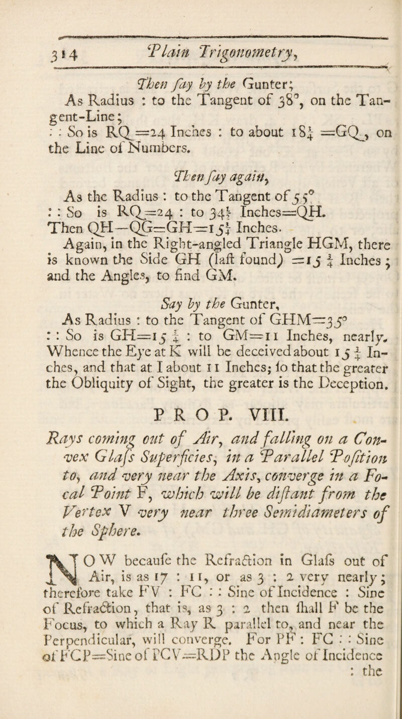 Then fay by the Gunter; As Radius : to the Tangent of 38% on the Tan¬ gent-Line; : : So is RQ_ =24 Inches : to about 184 — GQ^ on the Line of Numbers. Then fay again y As the Radius : to the Tangent of 5 f : : So is RQj=24 : to 34\ Inches==QH. Then QH—QG=GH-=rijJ Inches. Again, in the Right-angled Triangle HGM, there is known the Side GH (Taft found) =13 % Inches ; and the Angles, to find GM. Say by the Gunter, As Radius : to the Tangent of GHM—350 : : So is GH—15 \ : to GM=n Inches, nearly* Whence the Eye at K will be deceived about 15 J In¬ ches, and that at I about 11 Inches; io that the greater the Obliquity of Sight, the greater is the Deception. PROP. VIII. Rays corning cut of Air, and falling on a Con¬ vex Glafs Superficies, in a Parallel Pofition to, and very near the Axis, converge in a Fo¬ cal Point F, which will be diftant from the Vertex V very near three Semidiameters of the Sphere. N' O W becaufe the Refraftion in Glafs out of Air, is as ij : 11, or as 3 : 2 very nearly; therefore take FV : FC : : Sine of Incidence : Sine of Refraftion, that is, as 3 : 2 then fhall F be the Focus, to which a Ray R parallel to, and near the Perpendicular, will converge. For PF : FG : : Sine ofFCP=Sineof tCV^RDP the Angle of Incidence : the