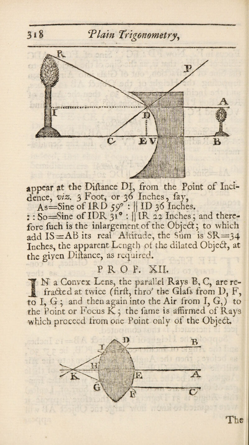 appear at the Diftance DI, from the Point of Inci¬ dence, viz. 3 Foot, or 36 Inches, fay, *> -» #“\ a S Y TT^V f T* » As=Sine of 1RD 59 So==Sine of IDR 31/ ID 36 Inches. IR 2.2 Inches ; and there- V • W ^ - - ^ 1 J fore fuch is the iniargement of the Objedfc; to which add IS—AB its real Altitude, the Sum is SR—34 Inches, the apparent Length oi the dilated Object, at the giyen Diilance, as required. PROF. XII. N a Convex Lens, the parallel Rays B, C, are re- ^ fradtedat twice (hrft, thro the Glafs from D, F, to I, G ; and then again into the Air from I, G,) to the Point or Focus K; the fame is affirmed of Rays which proceed from one Point only of the Objedt