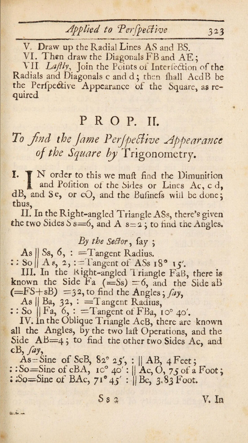 V. Draw up the Radial Lines AS and BS. VI. Then draw the Diagonals FB and AE; V II. Laftly, Join the Points of Interfe&ion of the Radials and Diagonals c andd* then fliall AcdB be the Perfpedive Appearance of the Square, as re¬ quired PROP. If. To Jind the Jame PerjpeETtve appearance of the Square by Trigonometry. !• | N order to this we mu ft find the Dimunition £ and Petition of the Sides or Lines Ac, c d, dB, and Se, or cO, and the Bufinefs will be done; thus, II. In the Right -angled Triangle ASs, there’s given Che two Sides S s—6, and A s-1 ^ to find the Angies. By the Setfor, fay ; Ss, 6, : —Tangent Radius. As, 2, :^ fangent of ASs i8° 15'. III. In the Right-angled Triangle FaB, there is known the Side Fa (=Ss) - 6, and the Side aB (=FS-psB) ^=32, to find the Angles \fajy As || Ba, 32, : =Tangent Radius, • • So | Fa, 6, : —1Tangent of FBa, to0 40'. IV. In the Oblique Triangle AcB, there are known all the Angles, by the two laft Operations, and the Side AB=4 ; to find the other two Sides Ac, and cB, P^yy As=Sine of ScB, 82° 25', : jj AB, 4Feet; : :So=Sine of cBA, ic° 40': || Ac, O, 75 of a Foot; ; ;So=Sine of BAc, 71*45' : jj Be, 3.83 Foot. Ss a V. la