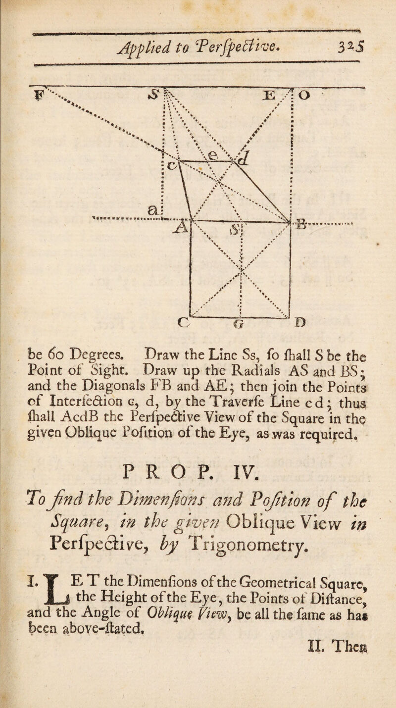 be 60 Degrees. Draw the Line Ss, fo fhall S be the Point of Sight. Draw up the Radials AS and BS* and the Diagonals FB and AE; then join the Points of Interfe&ion g, d, by the Traverfe Line cd; thus lliall AcdB the Perfpedtive View of the Square in the given Oblique PofLtion of the Eye, as was required. PROP. IV. To find the Dimensions and Pq/ition of the Square, in the given Oblique View in Perfpe clive, by Trigonometry. I. TT E T the Dimenfions of the Geometrical Square, 1 .1 the Height of the Eye, the Points of Diftance, and the Angle of Oblique View, be all the fame as ha* been above-ilated. II. Then