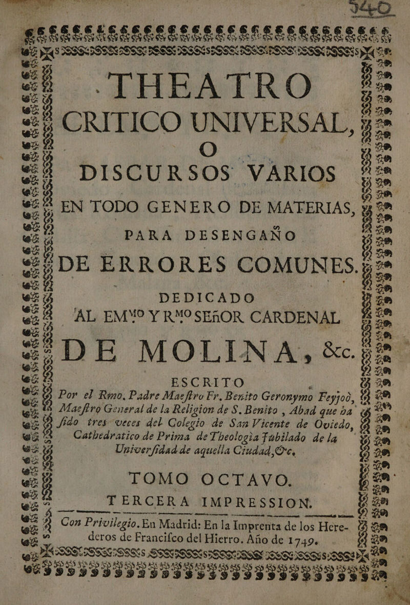 ES, ISAESESSS EEEEEEENEESESECEEES MS NOA —THEATRO ¡ CMT ICO UNIVERSAL, y. O DISCURSOS VARIOS 5 EN TODO GENERO DE MATERIAS, y PARA DESENGAÑO. ¿ DE ERRO RES COMUNES; DEDICADO AL EMV Y RYO SEÑOR CARDENAL ¿DE MOLINA, $. ESCRITO $ Por el Rmo. Padre Maefiro Fr. Benito Geronymo Feyjo0,, a Macftro General de la Religion de S. Benito , Abad que ba” Df 40 tres veces del Colegio de San Vi icente de Oviedo Catbedratico de Prima de Theologza Fabilado de la | Univerfidad de aquella Ciudad, Oc. TOMO OCTAVO. TERCERA IMPRESSION. A CEN UA e, A SO) EN $ e 3 A O $3 $ S Ss SS &gt; 50 $3 MS AU 0 0 A AAA UA Con Privilegio.Eu Madrid: En la Imprenta de de los Here- deros de Francifco del Hierro. Año de 17494 e OS Asa III IIaDaSS SISSI SIISAIIINO ¿ A SS.