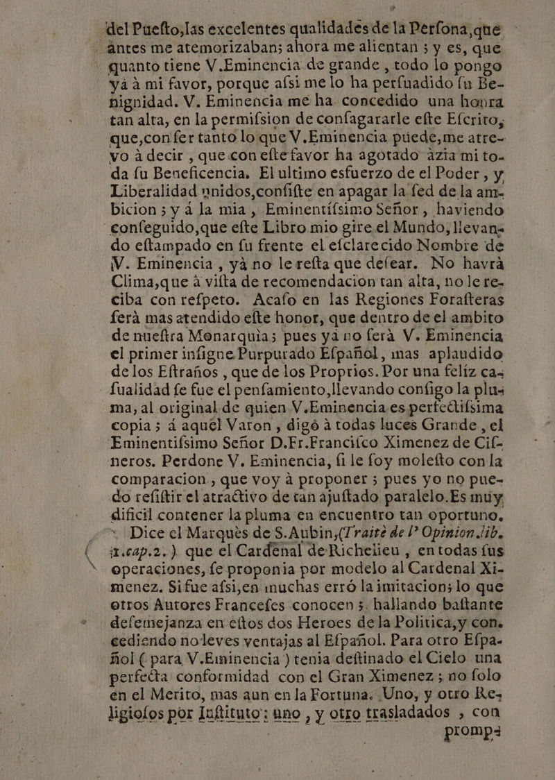 del Puefto,las excelentes qualidades de la Perfona,que antes me atemorizaban; ahora me alientan 3 y es, que * guanto tiene V. Eminencia de grande , todo lo pongo yaa mi favor, porque aísi me lo ha perfuadido [u Be- nignidad. V. Eminencia me ha concedido una hobra tan alta, en la permifsion de confagararle efte Efcrito, que,con fer tanto lo que V.Eminencia puede,me atre- vo a decir , que con eltefavor ha agotado azia mi to- da lu Beneficencia. El ultimo esfuerzo de el Poder, y Liberalidad pnidos,confilte en apagar la.fed de la am- bicion 5 y á la mia , Eminentífsimo Señor, haviendo confeguido,que efte Libro mio gtre. el Mundo, lleyan= do eltampado en fu frente el efclarecido Nombre de 1V. Eminencia, yá no le refta que defear. No havra Clima,que á viíta de recomendacion tan alta, no le re. ciba con refpeto. Acalo en las Regiones Forafteras ferá mas atendido efte honor, que dentro de el ambito de nueftra Menarquia; pues ya no fera V. Eminencia el primer infigne Purpurado Efpañol, mas aplaudido delos Eftraños , que de los Proprios. Por una felíz ca - Sualidad fe fue el penfamiento, llevando contigo la plus ma, al original de quien V.Eminencia.es perfectifsima copia 5 a aquél Varon, digó á todas luces Grande, el Eminentiísimo Señor D.Fr.Franciico Ximenez de Cif neros. Perdone V. Eminencia, (1 le foy molefto con la comparacion., que voy a proponer 3 pues yo ne pue- do reliftir el atraítivo de tan ajuftado paralelo.Es muy dificil contener la pluma en encuentro tan oportuno, * Dice el Marques de S.Aubin,(T raite de l? Opinion lib, in.cap.2.) que el Cardenal de Richeiieu , en todas lus operaciones, le proponia por modelo al Cardenal Xi- menez. Sifue afsi,en muchas erró la imitacion; lo que -etros Autores Francefes conocen 3. hallando baltante defemejanza en eltos dos Heroes de la Politica, y con. cediendo noleves ventajas al Efpañol. Para otro Efpa. ñol ( para V.Eminencia ) tenia deftinado el Cielo una perfecta conformidad con el Gran Ximenez; no folo en el Merito, mas aun en la Fortuna. Uno, y otro Re, ligiolos por Iuftituto:; Ano , y otro trasladados , con dd. promp3