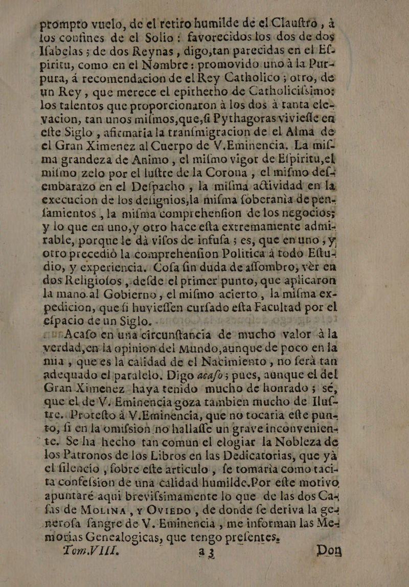 prompto vuelo, de el retiro humilde de el Claultro , a los coufines de el Solio : favorecidos tos dos de dos Tíabelas ; de dos Reynas, digo,tan parecidas en el Ef piritu, como en el Nombre: promovido uno a la Pur pura, á recomendacion de el Rey Catholico ; otro, de un Rey, que merece el epirherho de Catholicilsimo: los talentos que proporcionaron a los dos a tabta ele- vacion, tan unos milmos,que,4 Pythagorasviviefle en elte Siglo , aficmaria la tranímigracion de el Alma de el Gran Ximenez al Cuerpo de V.Eminencia. La mil. ma grandeza de Animo ,, el miímo vigor de Elpiritu,el miímo zelo por el luítre de la Corona , el mifmo del embarazo en el Defpacho , la mifma adtividad en la execucion de los delignios,la miíma loberania de pén- lamientos , la miíma comprehenfion de los negocios; y lo que en uno, y otro hace elta exrremamente admi. rable, porque le dá vilos de infuía ; es, que enuno , y, otro precedió la. comprehention Polirica:4 todo Eltu- dio, y experiencia. Coía lin duda de aflombro; ver en dos Religiolos ,+deíde el primer punto, que aplicaron la mano.al Gobierno , el mifmo acierto, la miíma ex- pedicion, queti huyicflen curfado efta Facultad por el cipacio de un Siglo. -- | | curAcafo en una circunftancia de mucho «valor «ala verdad, enla opinion del Mundo,aunque de poco enla mia , quees la calidad de el Nacimiento, no fera tan adequado el paralelo. Digo 404/05 pues, aunque el del Gran Ximenez haya tenido mucho de honrado 5 sé, que el de V. Eminencia goza tambien mucho de lluf- tc. Protelto 4 V Eminencia, que no tocaría elte pun= to, [1 en la omifsion ¡no hallalle un graveinconyenien- “tc. Se ha hecho tan comun el elogiar la Nobleza de los Patronos de los Libros en las Dedicatorias, que ya el fileacio y fobre'elte articulo, fe tomaria como taci- - taconfelsion de una calidad humilde.Por ete motivo apuntaré- aqui brevifsimamente lo que de las dos Cax fas de MoLiva, Y OvigDO, de donde fe deriva la ges .nerofa langre de V. Eminencia , me informan las Mex moras Genealogicas, que tengo prelentes. Tom.VILI, ; 33 Don Po. —