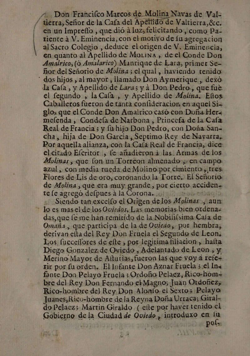 &gt; A en un Impreflo., que dió. a luz; felicitando, como Pa- riente a V. Eminencia, con el motiyo de lu agregacion al Sacro Colegia , deduce el origen de V. Eminencia, en quanto al Apellido de MoLina , de el Conde Don Amalrico, (9 Amalarico) Manrique de Lara, primer Se- ñor del Señorio de Molina ; el qual, haviendo tenido: la Caía , y Apellido de Lara; y a Don. Pedro. , que fué: el fegundo ,. la Caía., y Apellido de Molina. Elos Caballeros fueron de tanta confideracion: en-aquel Si glo, que el Conde. Don Amairico casó con Doña Her melenda , Condeía de Narbona , Princefa de la Caía Real de Francia 5 y fu hijo Don Pedro, con Doña San- cha, hija de Don Garcia, Septimo. Rey de Nayarra.. Por aquella altanza,.con la Caía Real de Erancra, dice: el citado Elcritor , le añadieron á las. Armas de. los Molinas , que fon un Torreon almenado-; en. campo azul, con media rueda. de Molino.por cimiento, tres. Flores de Lis de: oro, coronando. la Torre, El Señorío: de Molina , que era muy grande, por cierto. acciden= tele agregó delpues a la Coronas. 0 A E Siendo tan.excelío el Origen delos Molinas., aun: y BRA das, que [e me han remitido de la Nobiliísima Caía de Omaña, que participa de la. de Oviedo. por hembras, derivan elta del Rey Don Fruela el Segunda de Leon. Los fucceflores de elte , por legirimatiltacion», halta Diego Gonzalez, de Oviedo , Adelantado de Leon, y, Merino Mayor de Aftutías fueron las que voy a refe» Tic por fu orden. El Infante Don.Aznar Eruela 3:el Ins fante Don Pelayo Fruela ;Ordoño Pelaez, Rico-hom= bre del Rey Don Fernando etMagno;. Juan Ordoñez; Rico-hombre del Rey. Don Alonío: el Sexto Pelayo Juanes,Rico-hombre de la Reyna Doña Urrac a; Giral- do Pelaez; Martin Giraldo. (.efte por haver tenido el Gobierno de la Ciudad de Oviedo , introduxo en ha PpOt=: