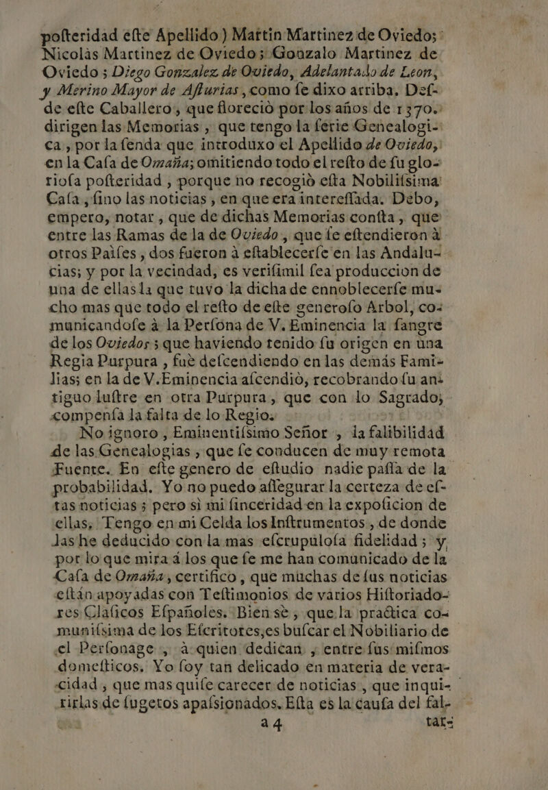 Nicolás Martinez de Oviedo; Gonzalo Martinez de Oviedo 5; Diego Gonzalez de Oviedo, Adelantado de Leon, y Merino Mayor de Affurias,como fe dixo arriba. Def- en la Cala de Omaña; omitiendo todo el refto de fu elo- Cala , fino las noticias , en que era intereflada. Debo, empero, notar , que de dichas Memorias confta , que entre las Ramas de la de Oviedo, que le eltendieron a cias; y por la vecindad, es verifimil lea produccion de una de ellasla que tuvo la dicha de ennobleceríe mu- cho mas que todo el reíto de elte generolo Arbol, co: municandofe a la Perlona de V, Eminencia la fangre de los Oviedos 3 que haviendo tenido fu origen en una Regia Purpura , fue delcendiendo en las demás Fami- Jias; en la de V.Eminencia alcendio, recobrando fu ani tigao luítre en otra Purpura, que con lo Sagrado; &lt;ompenía la falta de lo Regio. | de las Genealogias , que le conducen de muy remota probabilidad. Yo no puedo allegurar la certeza de el tas noticias; pero si mi finceridad en la expoficion de ellas, Tengo en mi Celda los Inftrumentos , de donde Jas he deducido con la mas eflerupulofa fidelidad; y por lo que mira 4 los que le me han comunicado de la Cala de Omaña, certifico, que muchas de lus noticias eltán apoyadas con Teltimonios de varios Hiftoriado- res Clalicos Efpañoles. Biense, que la praítica cow munifsima de los Efcritores,es buícar el Nobiliario de el Perfonage , a quien dedican , entre fus: mifinos domefticos, Yo loy tan delicado en materia de vera- rirlas de fugetos apalsionados. Elta es la caufa del fal- | 24 tal=