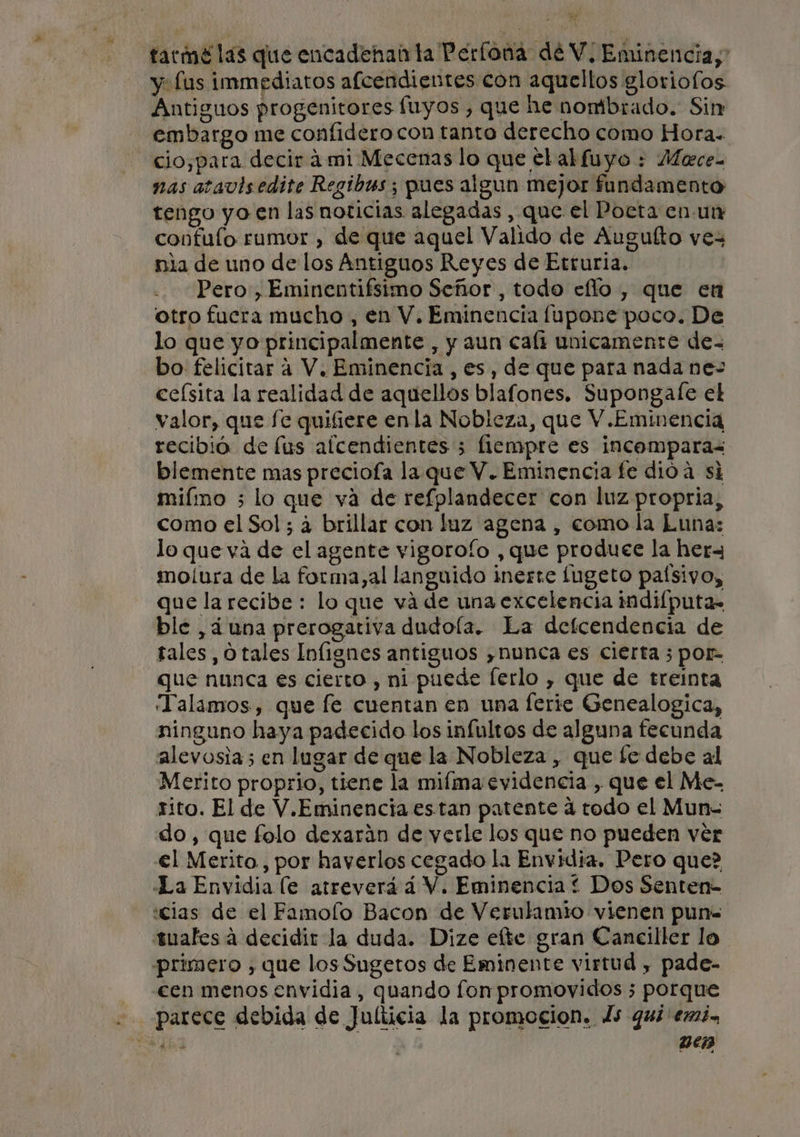 eE tarmé las que encadenan la Perfoná de V. Eminencia, y fus immediatos afcendientes con aquellos gloriofos Antiguos progenitores fuyos , que he nombrado. Sin embargo me confidero con tanto derecho como Hora. cio,para decir á mi Mecenas lo que elalfuyo : Mece- nas atavisedite Regibas ; pues algun mejor fundamento tengo yo en las noticias alegadas , que el Poeta en un confuío rumor , de que aquel Valido de Auguíto vez nia de uno de los Antiguos Reyes de Etruria. Pero, Eminentifsimo Señor, todo ello , que en otro fucra mucho , en V. Eminencia lupone poco. De lo que yo principalmente , y aun cali unicamente de- bo felicitar a V. Eminencia, es, de que para nada ne- ceísita la realidad de aquellos blafones. Supongale el valor, que fe quifiere enla Nobleza, que V.Eminencia recibió de lus afcendientes 5 flempre es incompara&lt; blemente mas preciofa la que V. Eminencia fe dióa si miímo ; lo que va de refplandecer con luz propria, como el Sol; á brillar con luz agena , como la Luna: lo que va de el agente vigorofo , que produce la hera moliura de la forma,al languido inerte fugeto paísivo, que la recibe: lo que vá de una excelencia imdilputa= ble , ¿una prerogativa dudola. La defcendencia de tales, O tales Inlignes antiguos ¿nunca es cierta ; por- que nunca es cierto , ni puede ferlo , que de treinta “Talamos, que fe cuentan en una ferie Genealogica, ninguno haya padecido los infultos de alguna fecunda alevosia; en lugar de que la Nobleza , que fe debe al Merito proprio, tiene la miíma evidencia , que el Me- sito. El de V.Eminencia estan patente á todo el Mun- do, que folo dexarán de verle los que no pueden ver €l Merito, por haverlos cegado la Envidia, Pero que? La Envidia (e atreverá á V. Eminencia * Dos Senten- cias de el Famolo Bacon de Verulamio vienen pun- suafes á decidir la duda. Dize elte gran Caneiller lo primero , que los Sugetos de Eminente virtud , pade- - cen menos envidia, quando fon promovidos ; porque parece debida de Julticia la promocion. ls qui emi. 5h Den