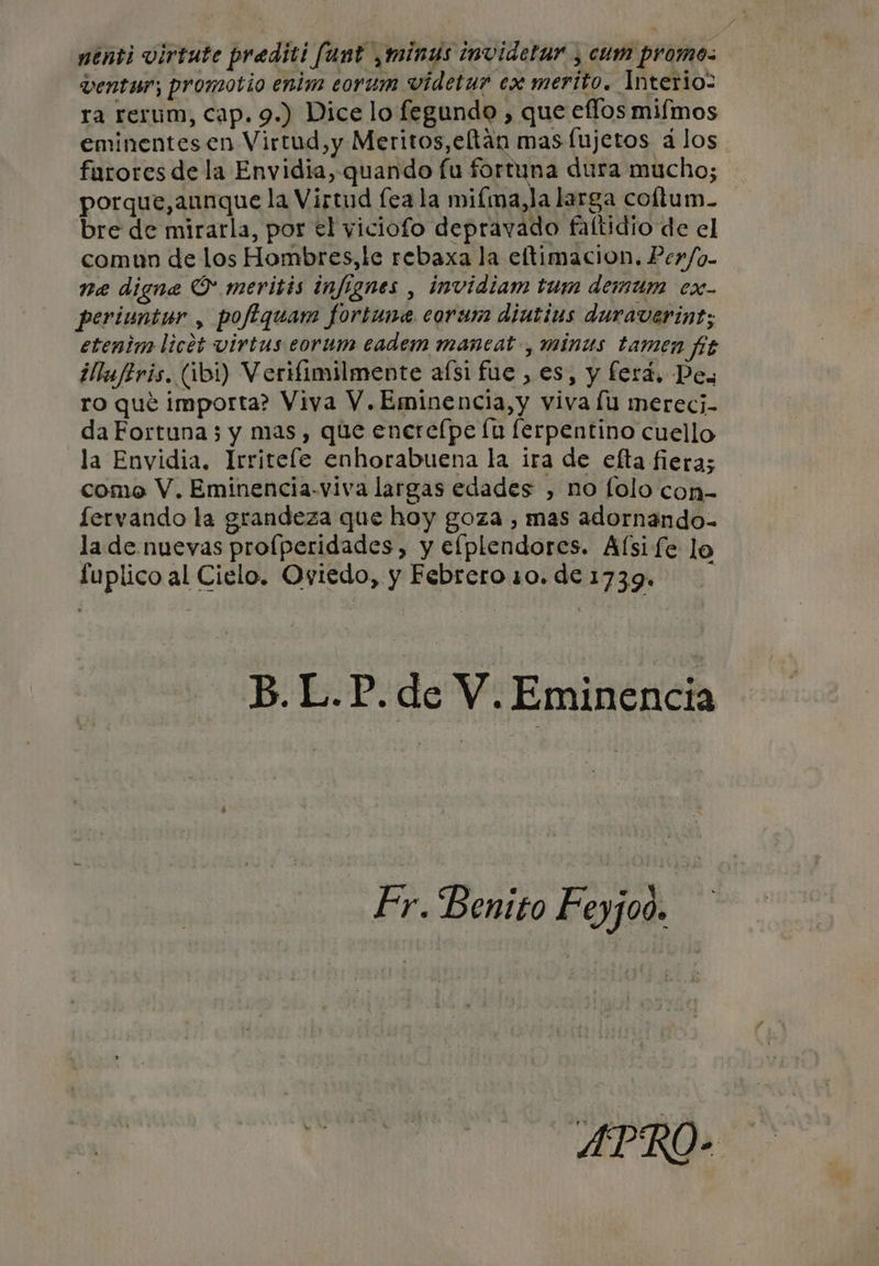 penti virtute prediti fant minus invidetar , cum promo. ventwr; promotio enim eorum videtur ex merito. Interio- ra rerum, cap. 9.) Dice lo fegundo , que eflos mifmos eminentes en Virtud,y Meritos, eltan mas fujetos á los farores de la Envidia, quando fu fortuna dura mucho; porque,annque la Virtud fea la mifma,la larga coltum- bre de mirarla, por el viciofo depravado faftidio de el comun de los Hombres,le rebaxa la eftimacion. Perfo- ne digne O meritis infignes , invidiam tum demum ex- periunter , poftquam fortune corum diutius duraverint; etenim licet virtus eorum eadem mancat , minus tamen fig llufiris. (101) Verifimilmente afsi fue , es, y ferá, Des ro qué importa? Viya V.Eminencia,y viva lu merecj- da Fortuna 3 y mas, que enere[pe lu lerpentino cuello la Envidia, Irritefe enhorabuena la ira de efta fiera; como V. Eminencia-viva largas edades , no lolo con- lervando la grandeza que hoy goza , mas adornando- la de nuevas profperidades, y eflplendores. Alsi fe lo fuplico al Cielo. Oviedo, y Febrero 10.de 1739. B.L.P.de V. Eminencia Fr. Benito Feyjoo. APRO- Aj