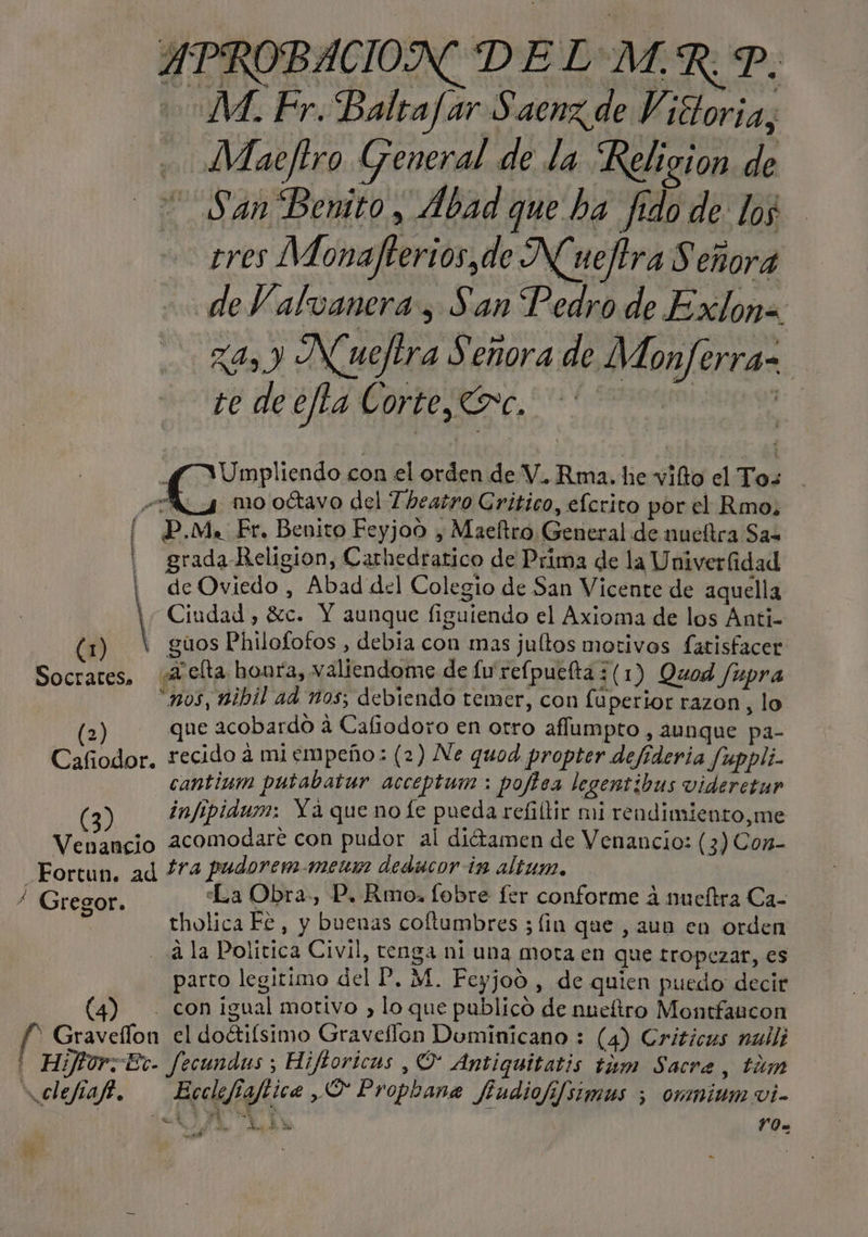 MM. Fr. Balta/ar Saenz de Vittoria, Maeftro General de la Religion de San Benito, Abad que ha fido de los tres Monafterios,de Nueltra Señora de V alvanera , San Pedro de Exlona z4, y Nuefira Señora de Monferra= 20 de o, 0 A DS y VUmpliendo con el orden de V.. Rma. he vilto el Tos . e mo oétavo del 7 heatro Critico, elcrito por el Rmo, [ P.M. Fr. Benito Feyjoo , Maeltro General de nueítra Sas | grada Religion, Carhedratico de Prima de la Univerfidad ¡| deOviedo , Abad del Colegio de San Vicente de aquella | Ciudad, 8:c. Y aunque figuiendo el Axioma de los Anti- (1) ( guos Philofofos , debia con mas jultos motivos fatisfacer Socrates, A clta houfa, valiendome de fu refpuelta 3 (1) Quod /upra “nos, nibil ad nos; debiendo temer, con fuperior razon, lo (2) que acobardo a Cafiodoro en otro aflumpto , aunque pa- Cafiodor. recido a mi empeño: (2) Ne quod propter defideria Juppli- cantinm putabatur acceptum: pojisa legentibus videretur (3) infipidum: Ya que no fe pueda refilir mi rendimiento,me Venancio 2comodare con pudor al diétamen de Venancio: (3) Con- Fortun. ad 474 pudorem.mens deducor in altum. : / Gregor. “La Obra, P. Rmo, fobre fer conforme 4 nueítra Ca- tholica Fe, y buenas coftumbres ; lin que, aun en orden 2 la Politica Civil, tenga ni una mota en que tropezar, es parto legitimo del P, M. Feyjod , de quien puedo decir (4) . con igual motivo , lo que publico de nueftro Montfancon f * Gravellon el doétifsimo Graveflon Dominicano : (4) Criticas null; ' Hijtor;Et- fecundus ; Hiftoricas , O Antiquitatis tim Sacra, tim údefiaft. Ecclefiaftica O Propbane fiudiofifsimus ; omnium vi- YO» o EN