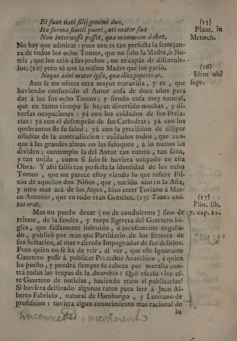 Ita forma fímili pueri ,uti mater fua | Plaut, 1n Non internof[e poffet, que mammam dabat. Menzch. - No hay que admirar : pues aun es tan perfecta la lemejan- za de todos los ocho Tomos, que no folo la Madre,o Nu- Ps triz que los crio ¿fus.pechos , no es capaz de difcernir=- «los; (16) pero ni ann la mifina Madre que los parl0. (16) - . Neque adeo mater ipfa, que illos peperera?., 2 + Idem ubI Aun [e me ofrece otra mayor maravilla, y es , que fupr&gt; haviendo confumido el Autor cola de doce años para dar a luz Lus ocho Tomos; y fiendo cola muy natural, que en tanto tiempo le hayan divertido muchas , y di- verías ocupaciones. : ya con los cuidados de fus Prela- cias; yá con el defempeño de fusCathedras; ya con los quebrantos de fu falud 5 yá con la precilsion de difipar oíladias de la contradiccion : cuidados todos , que a2un= - que á las grandes almas no las fufoquen , 4 lo menos las dividen ; contemplo la del Autor tan entera , tan fina, k y tan unida , como fi lolo fe huviera ocupado en elta Obra. Y afsi falio tan perfeéta la identidad de los ocho Tomos , que me parece eftoy viendo lo que refiere Pli- nia de aquellos dos- Niños , que , nacido uñnoen la Alia, y otro mas aca de los Alpes, hizo creer Toriano a Mar- dy co Antonio , que entodo eran Gemelos. (17) Tanta uni- — (17) &gt; tas erat, PEPA E PEN MO Plin. lib. -Mas no puedo dexar (no de condolerme ) (fino des7. Cap. 124 reírme, de la fandez , y torpe ligereza del Gazetero Ln- * gles , que falfamente inftruido , Ujocofamente engaña- y. do, publicó por mas que Partidario de los Errores de 7: 190 Lus-Seétarios, al mas valerofo Impugnador dé fus delirios... .£ Pues quien no fe ha de reir, al ver, que efte Ignorante | Gazetero paíle a. publicar Pruteror Anarchico , á quien | ha puelto , y pondra fiempre fu cabeza por muralla con- tra todas las tropas de la Anarchia? Que efcafo vive e. te Gazetero de noticias , haciendo trato el publicarlas! Si huviera deltinado algunos ratos para leer 4 Juan Al- berto Fabricio , natural de Hamburgo , y Luterano de - profeísion ; tuviera algun conocimiento mas racional de 1... | vio, ESE lo 13 «e E ÉE Cubk , ACA ha a EE ame Y