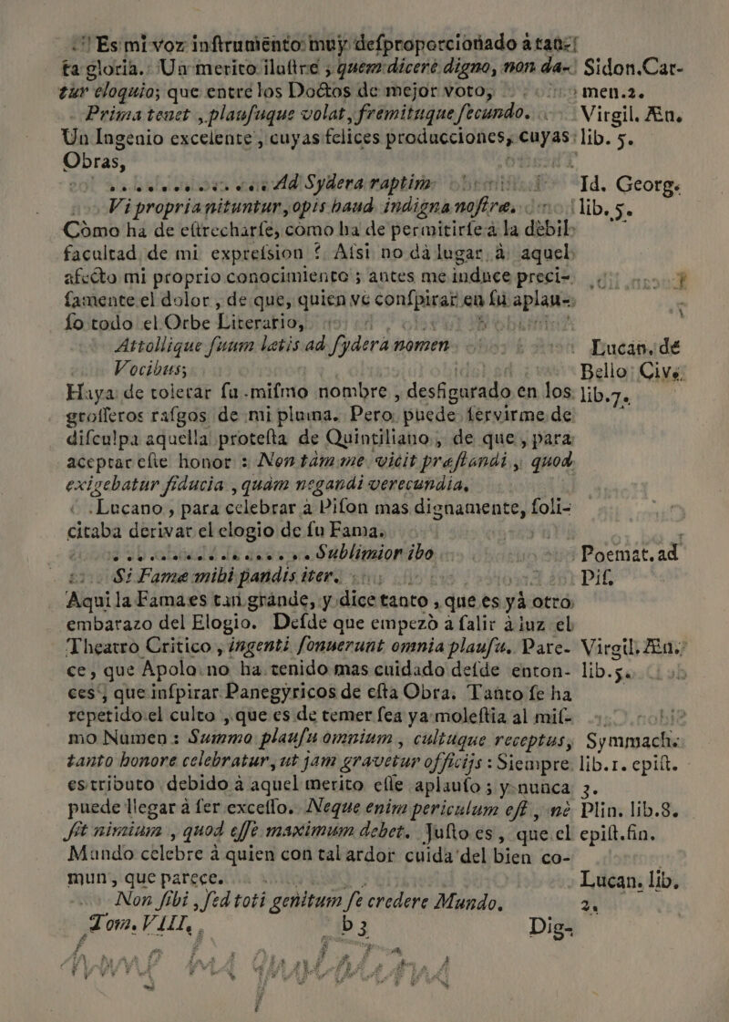 «Es mivoz inftrumento muy defproporcionado a tan! ta gloria.: Un merito ¡lultre &gt; quem:dicere digno, mon da-. Sidon.Car- ¿ur eloguio; que entre los Doltos de mejor voto, . «10 men.2. Prima tenet , plaufuque volat, fremituque fecundo. &gt; Virgil. An. Un Ingenio excelente, cuyas felices producciones, cuyas: lib. 5. Obras, AY 20) alos cn ddlS yderaraptiror vbrmitides “Td, George Viproprianituntur,opis haud indigna nofires ono lib, Se Cómo ha de eltrecharfe, como ba de permitirtea la debil&gt; facultad de mi expreísion í Afst no dá lugar, 4: aquel: afeóto mi proprio conocimiento 5 antes meinduee preci= 0... famente.el dolor , de que, quien ve confpirar en lu aplan=. fo:todo el.Orbe Literario, nord o bai Attollique funen letis ad fyderanomen. 0002000 Lucin de Vocibus; | del a Bello: Civs, Haya: de tolerar fu .mifmo nombre , desigurado en los. lib.7. ( grolleros rafgos de mi pluma. Pero. puede lervirme de ; difculpa aquella protelta de Quintiliano., de que, para aceptar elte honor : Non tamme vicit preftanat y; quod exigebatur fiducia , quam negandi verecundia, cd .Lucano,, para celebrar a Pilon mas dignamente, foli- citaba derivar el elogio de fu Fama. UTA IE q aaa an. O blimion ibo moss Poemat, ad 21008 Pame mibi pandis iter. on oo, A Or DIE Aquila Famaes tan gránde, y dice tanto , que es yá otro; embarazo del Elogio. Defde que empezo a lalir ¿iuz el Theatro Critico , ingenti fonuerunt omnia plaufa. Pare- Virgil, Aa. ce, que Apola:no ha. tenido mas cuidado deíde enton- lib.5. ces, que infpirar Panegyricos de elta Obra. Tanto le ha | repetido:el culto , que es de temer lea ya: moleftia al mil mo Numen : Summo plaufu omniam, cultugue receptas; Symmachs tanto honore celebratur, ut jam gravetur officijs : Siempre. lib.r. epiít. estributo debido a aquel merito elle aplauto 5 yanunca 3. puede llegar a ler excello. Neque enim periculum ef? , mé Plin. lib.8. Já nimiam , quod eje maximum debet, Julo es, que.el epitt. fio. Mando celebre á quien con tal ardor cuida del bien co- mun', que parece. A Non fibi , fed toti genitum fe credere Mundo, 2. Tom VIII, ba Dig