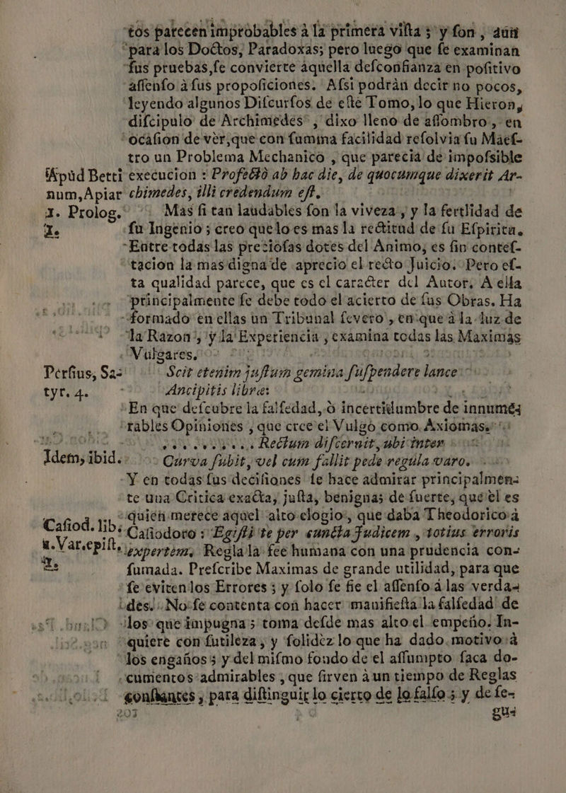 “para los Doétos, Paradoxas; pero luego que fe examinan “fus pruebas,fe convierte ¿quella defconfianza en pofitivo affento a fus propoliciones. Afsi podrán decir no pocos, leyendo algunos Difcurfos de elte Tomo, lo que Hieron, difcipulo' de Archimedes” , dixo lleno de afombro, en “ocafion de ver,que con fumina facilidad refolvia lu Maek tro un Problema Mechanico , que parecia de impofsible ¡Kpud Betti execucion : Profebdo ab hac die, de quocumque dixerit Ar- num, Apiat chimedes, tlli credendum ef, ¿ OMIRTN | 1. Prolog. Mas fi tan laudables fon la viveza, y la fertlidad de To fu Ingenio ; creo queloes mas la reétitud de £u Efpirica, “Entre-todas las preciofas dotes del Ánimo, es fin contef- “tación la mas digna de aprecio el reto Juicio: Pero ef- ta qualidad parece, que es el carzéter del Autor, A elía principalmente fe debe todo el acierto de lus Obras. Ha formado en ellas un Tribunal fevero', en:que a la luz. de “la Razon”, 'y la' Experiencia , examina todas las Maximas «MWuldares cos 20% USAny 2200n Perus, Saz Scit etenim jufum gemina fufpendore lance: y Ancipitis libre: Uli 5 “En que defcubre la falíedad,.o incertiilumbre de innuméy : rables Opiniones , que cree el Vulgó como. Axiomas.' O SO AN Recta di fear ad adbrMbes Bryae Idem, ibid.. &gt;&gt; Curva fubit, vel cum falliz pede regula varo. -Y en todas lus deciliones te hace admirar principalmen= te una Critica exacta, jufta, benignas de fuerte, que'el es ; ., “quien merece aquel alto elogio:, que daba Theodorico:4 Cafiod. lib; O pe SA y A $ tg PA Caliodoro : Eg//ti'te per «anita Fudicem ., totizs erroris di UP erpertem, Regla la fee humana con una prudencia con E fumada. Prefcribe Maximas de grande utilidad, para que fe evitenlos Errores 5 y Lolo fe fie el aflenfo ¿las verda des. :.No:fe contenta con hacer manificíta la falíedad' de ¿dos&gt; que impugna 5 toma delde mas alto el empeño. In- in quiere con futileza, y folidez lo que ha dado.motivo:4 “Jos engaños 3 y del mifmo fondo de el aflumpto faca do- ¡ ¿cumientos admirables , que firven ¿un tiempo de Reglas 1 gonflanses y para diftinguir lo cierto de lo fallo; y de fe- 207 - gu-