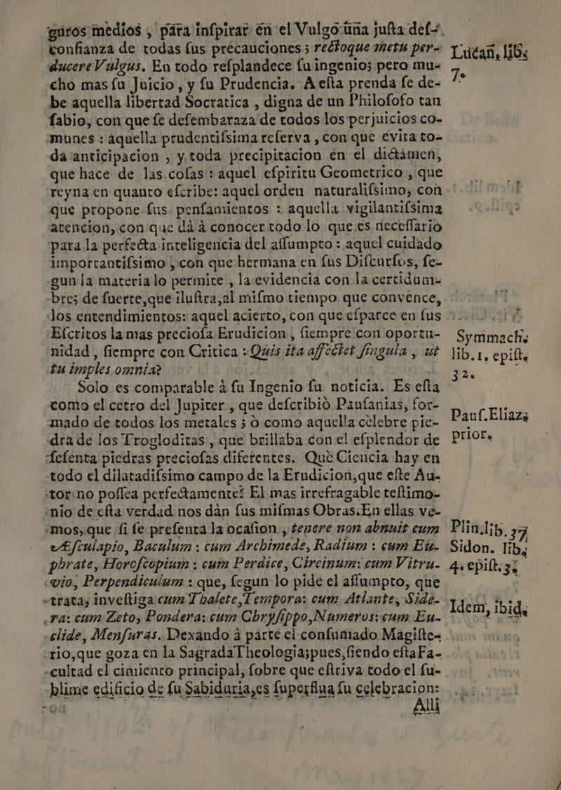 guros medios , pira infpivar En el Vulgo tina jufta def+ confianza de todas lus precauciones ; redtoque Metu per= Y ieoz, li8s ducere Vulgus, En todo refplandece lu ingenio; pero mu- de vob cho masíu Juicio, y fu Prudencia. A elta prenda fe de- ** be aquella libertad Socratica , digna de un Philofofo tan fabio, con que fe defembaraza de todos los perjuicios co- “munes : aquella prudentifsima relerva ,con que evita to- da anticipacion , y. toda precipitacion en el diétámen, que hace de las.colas': aquel efpiritu Geometrico , que reyna. en quanto efcribe: aquel orden naturalifsimo, con que propone-fus. penfamientos : aquella vigilantifsima atencion, con que did conocer todo lo que.es neceffario para la perfeta inteligencia del affumpro : aquel cuidado importantifsimo ; con que hermana en [us Difenrlos, fe- gun la materia lo permite , la evidencia con la certidan- -brez de fuerte,que iluftra,al miímo tiempo que convence, Jos entendimientos: aquel acierto, con que efparce en lus 10000001, Efcritos la mas preciola Erudicion, liempre con oportu- Symmach; nidad , fiempre con Critica + Quis ¿ta affectet fingula , ut lib.1, epilta tu imples omnia? | A 0 Solo es comparable á lu Ingenio fu noticia. Es efta como el cetro del Jupiter, que defcribió Panfanias, for- Eliaz, mado de todos los metales 5 9. como aquella celebre pie- Pauf.Eliaza dra de los Trogloditas:, que brillaba con el efplendor de PHOt» Lelenta piedras preciofas diferentes. Que Ciencia hay en todo el dilatadifsimo campo de la Erudicion,que efte Au. «torno poflea perfeótamente? El mas irrefragable teltimo- «nio de cfta verdad nos dán fus miímas Obras.En ellas ve- mos, que fi fe prefenta la ocafion., tenere non abnnis cum Plin.1;p, 37 £/culapio, Baculum ; cum Archimede, Radium : cum Et- Sidon. lib, phrate, Horcfcopium : cum Perdice, Circinum: cum Vitra. qepilt.zz «vio, Perpendiculum :. que, fegun lo pide el afumpro, que l «trata, inveltiga cun T halete Tempora: cum Atlante, Side- Ldéra. íbid. ra: cum Zeto, Pondera:. cum Chbryfippo,Numeros: cum En. em, Ibid, .elide, Menfuras. Dexando a parte ei confumado Magiíltes .rio,que goza en la Sagrada Theologia;pues,fiendo eftaFa- «cultad el cimiento principal, fobre que eltriva todo el [u- blime edificio de fu Sabiduria,es fuperfina lu celebracion: Al me