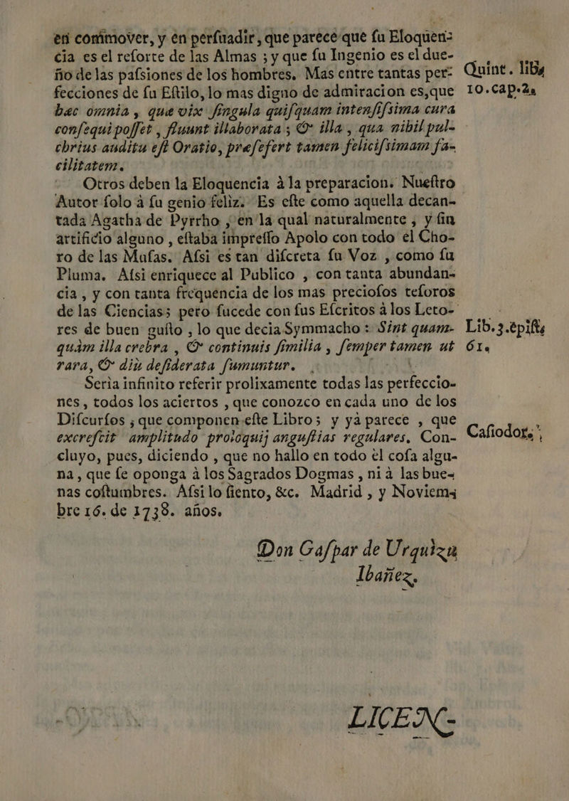 en commover, y en perluadir, que parece que lu Eloquen= cia es el relorte de las Almas ; y que lu Ingenio es el due- ño de las pafsiones de los hombres. Mas entre tantas per- fecciones de Lu Eftilo, lo mas digno de admiracion es,que bac omnia, que vix Jingela quifquam intenfifsima cura confequi poffet , Aunt illaborata ; O illa, qua nibil pul- cbrius audita efi Orasio, prefefert tamen felicifsimam fa- cilitatem. | a Otros deben la Eloquencia 41a preparacion. Nueftro Autor folo a lu genio feliz. Es efte como aquella decan- tada Agatha de Pyrrho , enla qual naturalmente , y lin artificio alguno , eftaba impreflo Apolo con todo él Cho- ro de las Malas. Afsi es tan diícreta fu Voz , como lu Pluma. Afsi enriquece al Publico , con tanta abundan- cia, y con tanta frequencia de los mas preciolos teloros res de buen guíto , lo que decia Symmacho : $1mt quam. quam illa crebra , O continuis fímilia , femper tamen ut rara, O diu defiderata fumuntur. USE E Seria infinito referir prolixamente todas las perfeccio- nes, todos los aciertos , que conozco en cada uno de los Difcurfos ¿que componen-efte Libro5 y ya parece , que excrefcit amplitudo prosoquij angufiias regulares, Con- cluyo, pues, diciendo , que no hallo en todo el coía algu- na, que le oponga á los Sagrados Dogmas , nia las bue- nas coftuimbres. Afsilo fiento, Sc. Madrid , y Noviemy bre 16. de 1738. años. Don Ga/par de Urguiza Ibañez, LICEN Quint.. lia 10.CAp+2a Lib. 3.4pif Óle Cafiodor,”,