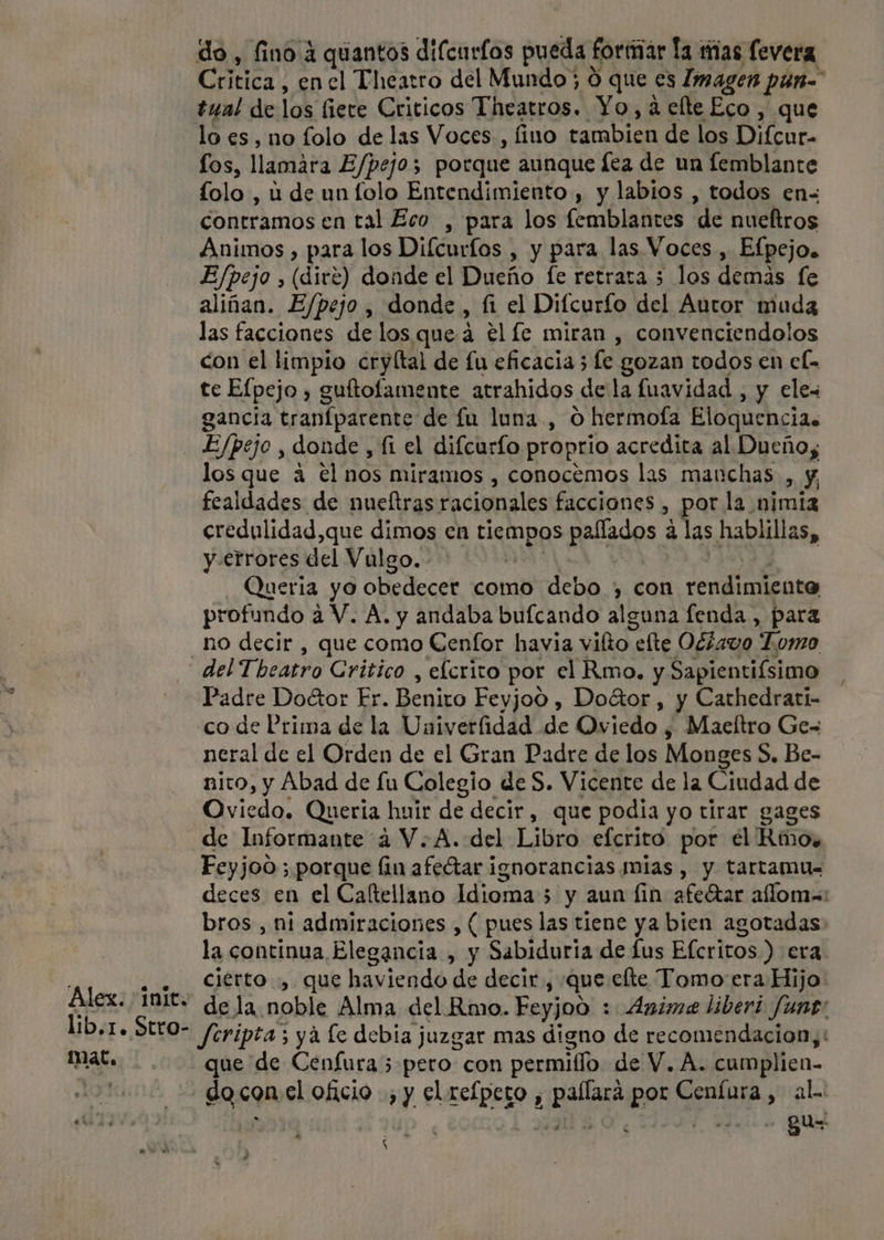 do, fino 4 quantos difcurlos pueda foriar la mas levera Critica, en el Thearro del Mundo; Ó que es Imagen pún= tual de los fiere Criticos Theatros. Yo, a elte Eco, que lo es, no folo de las Voces, fino tambien de los Difcar- los, llamara E/pejos porque aunque lea de un femblante folo , u de un folo Entendimiento , y labios , todos en= contramos en tal Eco , para los femblantes de nueítros Animos , para los Diícurfos , y para las. Voces, Efpejo. E/pejo , (diré) donde el Dueño fe retrata 5 los demas fe aliñan. E/pejo , donde, fi el Difcurío del Autor muda las facciones de los queá el le miran , convenciendolos con el limpio cryltal de fu eficacia 5 e gozan todos en el- tc Elpejo , guftofamente atrahidos dela fuavidad , y eles gancia tranfparente de fu luna, O hermofa Eloquencia. E/pejo , donde , fi el difcurfo proprio acredita al Dueños los que á €l nos miramos , conocemos las manchas , y, fealdades de nueltras racionales facciones , por la. ¡fimia credulidad,que dimos en tiempos paflados á las hablillas, y errores del Vulgo.- | Queria yo obedecer como debo , Con rendimiento profundo a V. A. y andaba bufcando alguna fenda, para _ho decir , que como Cenfor havia vilto efte Oéiavo “Lomo del Theatro Critico , elcrito por el Rmo. y Sapientiísimo Padre DoGor Er. Benito Feyjoó , Doátor, y Cathedrari- co de Prima de la Univerfidad de Oviedo , Maeltro Ge- neral de el Orden de el Gran Padre de los Monges S. Be- nico, y Abad de Lu Ea, de S. Vicente de la Ciudad de Oviedo. Quería huir de decir, que podia yo tirar gages de Informante 4 V. A. del Libro eferito por el Rio, Feyjod ; porque fin afeétar ignorancias mias , y tartamu= deces en el Caltellano Idioma 5 5 y aun lin afeétar aflom=: bros , ni admiraciones , ( pues las tiene ya bien agotadas la continua Elegancia , y Sabiduria de lus Efcritos ) era. . . Ciérto.,. que haviendo de decir , ¿que elte Tomo era Hijo: Alex. IB: dela noble Alma del Rmo. Feyjoo : Anime liberi funt: lib,r. Stro- feripta ; ya fe debia juzgar mas digno de recomendacion, mat... que de Cenfura; pero con permilo de V. A. cumplien- 191 do con el oficio , y el refpero , pallara por Cenfura , al. 160, 2d007 390 &gt; qual e A nom . h S e , Mm