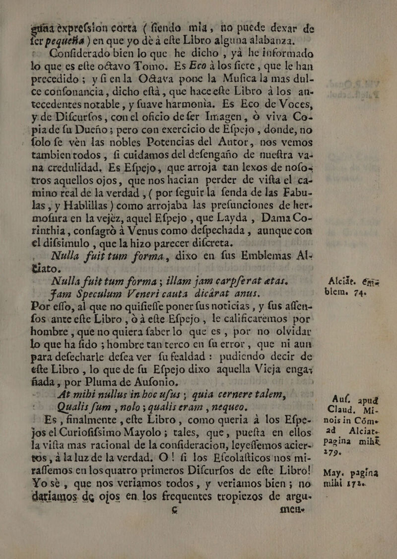 a exprelsion corta (fiendo mia, no puede dexar de er pequeña ) en que yo de á elte Libro alguna alabanza. Confiderado bien lo que he dicho , ya he informado lo que es elte oégtavo Tomo. Es Eca alos ficre , que le han precedido; y fienla Oétava pone la Mufica la mas dul- ce confonancia, dicho efta , que haceefte Libro ¿los an- tecedentes notable, y fuave harmonta. Es Eco de Voces, y. de Difcurlos, con el oficio de fer Imagen, O viva Co- pia de lu Dueño; pero cen exercicio de Efpejo , donde, no » Tolo fe ven las nobles Potencias del Autor.,. nos vemos tambientodos, fi cuidamos del defengaño de nueftra va- na credulidad. Es Efpejo, que arroja tan lexos de nolo= tros aquellos ojos, que nos hacian perder de vifta el ca- mino real de la verdad , ( por feguirla fenda de las Fabu- las, y Hablillas ) como arrojaba las prelunciones de her- mofura en la vejez, aquel Efpejo , que Layda , Dama Co- rinthia , confagró 4 Venus como defpechada , aunque con el difsimulo , que la hizo parecer difcreta. . Nulla fuittum forma, dixo en £ús Emblemas Al. Biato. Nulla fuittum forma; ¿llam jam carpferat etas. Fam Speculum Veneri cauta dicárat anus. Por elfo, al que no quifiefle poner fus noticias, y lus aflen- los «ante efte Libro, 0 2 elte Efpejo, le calificaremos por hombre , que no quiera faberlo que es, por no olvidar lo que ha fido 3 hombre tan terco en fu error, que ni aun para deflecharle defea ver fu fealdad : pudiendo decir de élte Libro , lo que de fu Efpejo dixo aquella Vieja engas ñada, por Pluma de Aufonio, | At mibi núllus inhoc ufus ; quia cernere talem, Qualis fum ,nolo ; qualis eram , nequeo. Es , finalmente , elte Libro, como queria a los Efpe- jos el Curiofifsimo Mayolo ; tales, que, puefta en ellos la viíta mas racional de la confideracion, leyeflemos acier- tos, ¿laluzde la verdad. O! (1 los Efcolaíticos nos mi- raflemos en los quatro primeros Diícurfos de elte Libro! Yosté , que nos verlamos todos , y veriamos bien; no dariamos de ojos en. los frequentes tropiezos de argu- e MC» blem. 74» Aul apud Claud. Mi- nois in Cóme. ad Alciato pagina mihk 2790 May. pagina mihi 1720