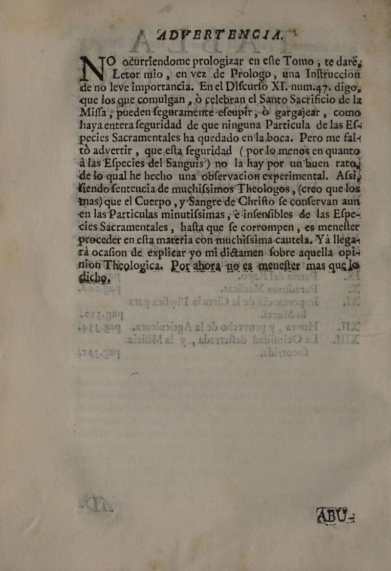 FF ADVERTENCIA, * A TO ogurriendome prologizar en ete Tomo; te daré, N Letor mio, en vez de Prologo, una Inftruccion de no leve importancia, Enel Difcurto XT.-num:47. digo; que los, que comulgan , O celebran el Santo Sacrificio de la Mifía ; pueden Teguramente-efcupir,-O: gargajear , como hayaenterafeguridad de que ninguna Particula delas Efx pecies Sacramentales ha quedado en'la.boca. Pero me fal tO advertir , que.elta feguridad (pordo.menos en quanto «¿las Efpecies del Sanguis') no la hay por un'buen ratoy. de lo qual he hecho una obfervacion experimental. Afsiy fiendoTentenciade muchifsimos Theologos, (creo quelos imas) que el Cuerpo , y Sangre'de'Chrifto fe confervan aun €n las Particulas minutifsimas , e 'infenfibles de las Efpe= cies Sacramentales , hafta que fe corrompen , es menefter preceder en efta macería con muchifsima-cautela. Y a llegas raá.ocafion de explicar yo mi didtamen- fobre aquella opís RICA Por ahora' no es menelter' mas quelo OT desk cas | pres