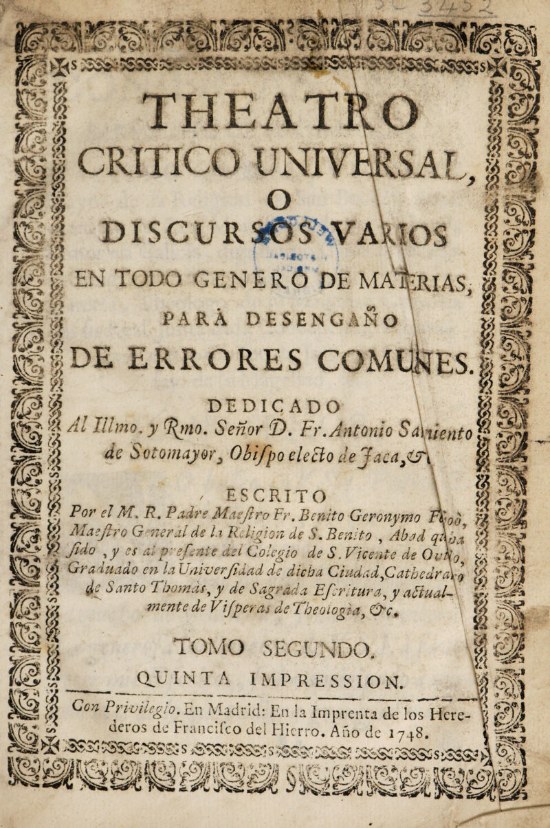 THEATfcO CRITICO UNIVERS. d i s c u r aCmv Asaos I ** .■**:■•'* - \\ EN TODO GENERÓ DE MATERIAS PARA DESENGAÑO \ DE ERRORES COMllkíES DEDICADO limo, y ^mo. Señor 2). Fr. Antonio Sargento de Sotomajor, Obifpo electo dejaúa}m ' ESCRITO \ IM. R. Padre Masjtro Fr. Benito Geronymo I%ao, 'ti iro G neraide la Religión de S. Benito , Abad q\ba $ fk? y es ai prefeníe del Colegio de S. Fícente de ódfa » ¿§H ■lado en la Uaiverfidad de dicha Ciudad ,Catbedra\o || í|f-1 Santo Tbomás, y de Sagrada Efsritura, y aftualA ’J, mente de Vi/peras de Tbeoiogia, &c, || TOMO SEGUNDO. J|| (QUINTA IMPRESSION. ® ?> ivilegio. c.n Madrid: En la Imprenta de ¡os Hcre- deros de Francifco del Hierro. Ano de 1748. I SKjS •'ÍSSS3 s iSSSS vSSSé s SSS8S iS;® 2S5sS£ 5SSSS s á IISS ■/£$ & IR; GM