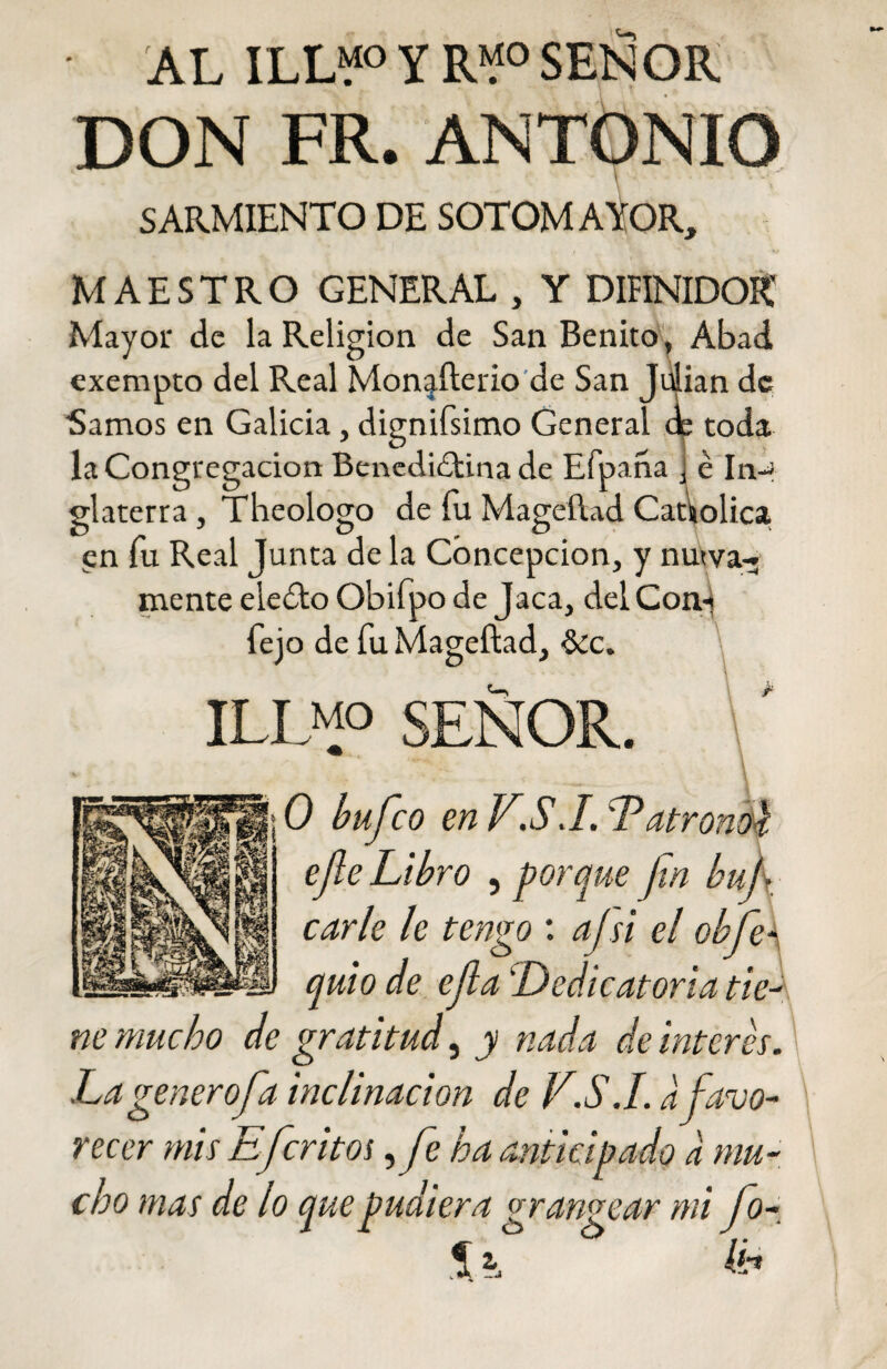 • AL ILL“° Y R“°SEÑOR DON FR. ANTONIO SARMIENTO DE SOTOMAYOR, MAESTRO GENERAL , Y DIHNIDOK Mayor de la Religión de San Benito, Abad exempto del Real Monjfterio de San Julián de Sanaos en Galicia, dignifsimo General de toda la Congregación Benedidtina de Efpana J é In-J glaterra , Theologo de fu Mageñad Católica, en fu Real Junta de la Concepción, y nutva-» mente eledlo Obifpo de Jaca, delCon-j fejo de fu Mageftad, &c. ILD5> SEÑOR. 0 bufeo en VSJ. Latronoc efe Libro , porque fin buf carie le tengo : ajsi el obfe- quio de efa 'Dedicatoria tie¬ ne mucho de gratitud, y nada de interes. La generofa inclinación de V.S.I. a favo¬ recer mis Efritos ,/e ha anticipado a mu¬ cho mas de lo que pudiera grangear mi Jo- Si fe’