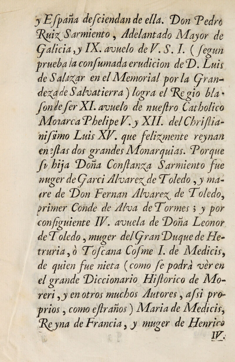 yE/p aña defiendan de ella. 'Don Ledro Dpiz^S amiento, Adelantado Mayor de Galicia ,y IX. avuelo de V. S. I. (fegun prueba la confumada erudición deD. Luis de Sal tizar en el Memorial por la (gran¬ deza de Salvatierra ) logra el Tfgio bla • fon le fer XI. avuelo de nueflro Catholico Monarca Lhelipe V.y XII. delChrifiia- nifimo Luis XV. que felizmente reynan en fas dos grandes Monarquías. Lorque fp hija Doña Confianza Sarmiento fue nuger de Garci Alvarezjde Doledo ,jy ma- iré de Don Leman Alvareag de Doledo, primer Conde de A Iva deDor mes > y por confguíente IV. avuela de Doña Leonor de Toledo, muger del (gran Duque de He- truria, b Do fe ana Cofne I. de AAedicis, de quien fue nieta ( como Je podra ver en el grande Diccionario Hifiorico de A.lo- reri 9y en otros muchos Autores, afsi pro- prios, como efiraños) AAaria de Medicis, lie y na de Francia ¡ y muger de Henrico IV: