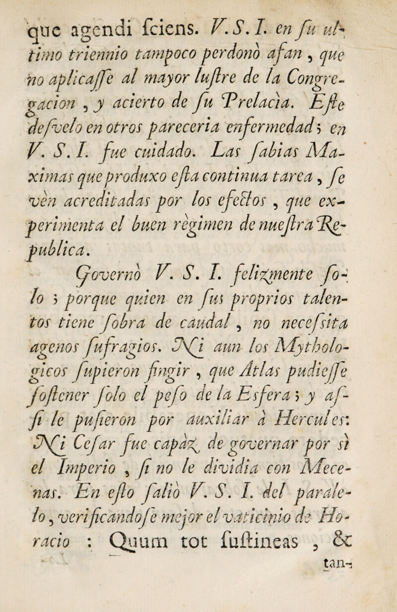 ano aeendi fciens. V.S.L en fu ufc timo triennio tampoco perdono ajan , que no aplicajfe al mayor lufre de la Congre¬ gación , y acierto de fu ^Prelacia. Efe defacto en otros parecería enfermedad 5 en V\ S. I. fue cuidado. Las fabias Má¬ ximas que produxo efa continua tarea, fe ven acreditadas por los efcelos , que ex¬ perimenta el buen regimen dcnuefradfg publica. G over no V. S. I. felizmente fo~ lo ; porque quien en fus proprios talen¬ tos tiene fobra de caudal, no necefsita ágenos fu fragios. aun los Adytholo- gicos fupieron fngir , que Atlas pudiefe fofener jolo el pefo cíe la Esferas y af- fi le puferon por auxiliar a Hercules’. Cfi Cejar fue capaz^ de governar por s) el Imperio } f no le dividía con Adece¬ nas. En efo falio V. S. I del parale¬ lo , verifeandoje mejor el vaticinio de Ho¬ racio : Quum toe íuñineas , & tan-j