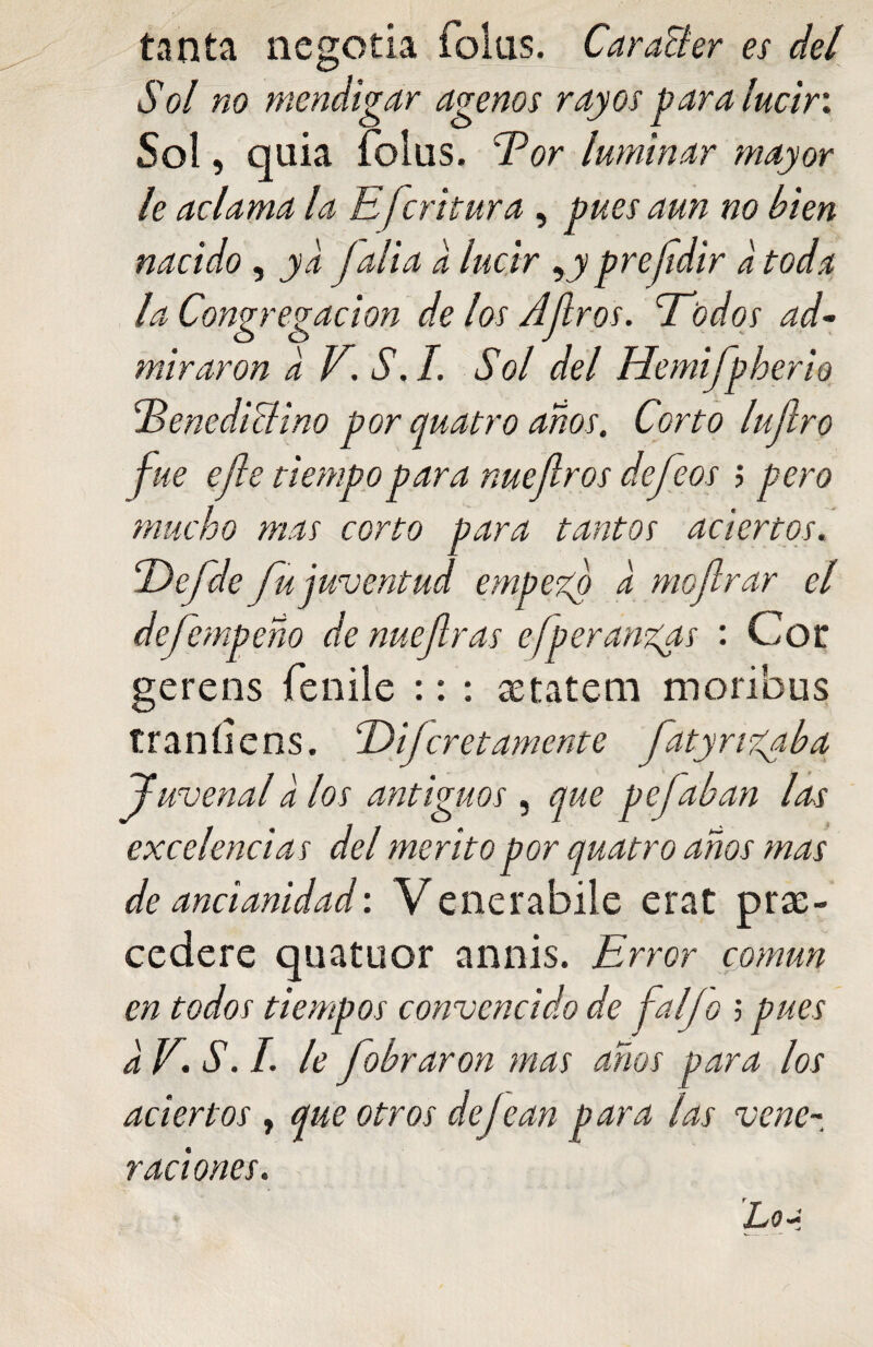 tanta negotia foliis. CaraBer es del Sol no mendigar agenos rayos para lucir. Sol, quia folus. bor luminar mayor le aclama la Efcritura , pues aun no bien nacido, ya Jalia a lucir yy prejidir a toda la Congregación de los Ajiros. Todos ad¬ miraron a V. S.I. Sol del Hemifpberio benedictino por quatro años. Corto lujlro fue efe tiempo para me Jiros defeos ; pero mucho mas corto para tantos aciertos. Tefde fu juventud empezó a mofirar el defcmpeño de nuejlras efperanzas : Cot gerens fenile :: : aetatem moribus traníiens. Difcretamente fatyngaba Juvenal a los antiguos , que pefaban las excelencias del mérito por quatro años mas de ancianidad: Venerabile erat pre¬ cederé quatuor annis. Error común en todos tiempos convencido de Jal jo $ pues a E S. I. le fobraron mas años para los aciertos , que otros defean para las vene¬ raciones.