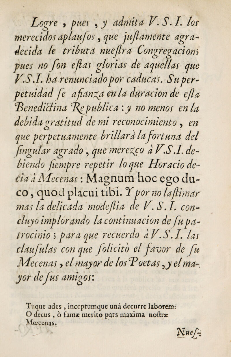 Logre y pues , y admita V. S. I. los merecidos apiaufos, que jujiamerite agra¬ decida le tributa nuejlra Congregadonb pues no fon ejlas glorias de aquellas que F.S.T. ha renunciado por caducas. Su per¬ petuidad fe afianza en la duración de efa [Benedictina Tf publica :y no menos en la debida gratitud de mi reconocimiento , en o que perpetuamente brillara la fortuna del fingular agrado, que merezco d V.S.L de¬ biendo fiempre repetir loque Horacio de¬ cía d Mecenas: Magnum hoc ego cla¬ co , quod placui tibí. Y por no la/limar mas la delicada modefia de JY.S.I. con¬ cluyo implorando la continuación de fu pa¬ trocinio ; para que recuerdo d V. S. I. las claufulas con que folicito el favor de fu Mecenas> el mayor de los Y* oetas, y el ma¬ yor de fus amigos: Tuque ades , inceptumque una decurre Jaborenr, O decus, ó famae mérito pars maxima noftrx Mcecenas»