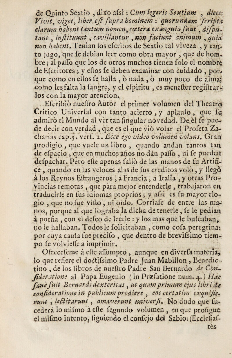 ele Quinto Sextio , dixo afsi: Curn legeris Sextium , dices: P'ivitj viget, líber eft fupra hominem : quorundam /cripta clarum habent tantum nomen, coetera ex anguia fum 5 difpu- tant y infiituunt, cavillantur , ### faciunt animum , iza/í habent. Tenían los efedros de Sextio tal viveza , y tan¬ to jugo, que fe debían leer como obra mayor , que de hom¬ bre ; al paííb que los de otros muchos tienen folo el nombre de Efcritores ; y eftos fe deben examinar con cuidado , por¬ que como en ellos fe halla , o nada , ó muy poco de alma;? como les falta la fangre, y el efpiritu 3 es menefter regiftrar-; los con la mayor atención, Efcribio nueftro Autor el primer volumen del Theatroj Critico Univerfal con tanto acierto , y aplauío , que fe, admiro el Mundo al ver tan íingular novedad. De él fe pue¬ de decir con verdad , que es el que vio voiar el Profeta Za- charias cap.), verf. 2. Ecce ego video volumen volans. Gran prodigio , que vuele un libro , quando andan tantos tan de efpacio , que en muchos años no dan paífo , ni fe pueden defpachar. Pero efte apenas falió de las manos de fu Artífi¬ ce , quando en las veloces alas de fus créditos volo , y llego á los Reynos Eftrangeros 3 á Francia , á Italia sy otras Pro¬ vincias remotas , que para mejor entenderle , trabajaron en traducirle en fus idiomas propríos ; y afsi es fu mayor elo¬ gio , que no fue vifto , ni oido. Corriafe de entre las ma¬ nos, porque al que lograba la dicha de tenerle , fe le pedian á porfía , con el defeo de leerle : y los mas que le bufeaban, no le hallaban. Todos le folicitaban , como cofa peregrina: por cuya caula fue prccifo , que dentro de brevifsimo tiem¬ po fe volvieffe á imprimir. Ofrecefeme á efte aflu-mpto , aunque en diverfa materia, lo que refiere el dodtifslmo Padre Juan Mabillon , Benedic» tino , de los libros de nueftro Padre San Bernardo de Con- Jideratione al Papa Eugenio (in Pracfatione nura. 4.) H<ec fanefuit Bernardi dexteritas , ut quamprimum ejus libri de confideralione in publicum prodiere , eos certatim exquifie- runt , ¡eSUtarunt, amaverunt univerfi, No dudo que fu- cederá lo mifmo á efte f^gundo volumen , en que profígue el mifmo intento* figuiendo el confejo dei Sabio: (Eccleftaf* tés