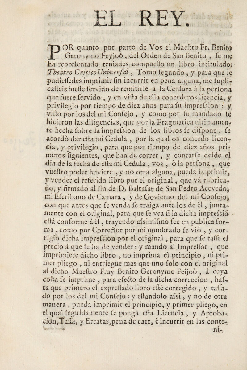 ) POR qa anco por parte de Vos el Maeílro Fr. Benito Geronymo Feyjoó , del Orden de San Benito , fe me ha reprefentado teniades compueílo un libro intitulado: Tbeatro Critico Univerfal, Tomo íegundo , y para que le pudieífedes imprimir fin incurrir en pena alguna, me fupli- caíleis fuelle férvido de remitirle á la Cenfura á la perfona que fuere férvido , y en villa de eila concederos licencia, y privilegio por tiempo de diez anos para fu imprefsion : y viílo por los del rni Confejo , y como por fu mandado fe hicieron las diligencias, que por la Pragmática últimamen¬ te hecha fobre la imprefsion de los libros fe difpone , fe acordó dar ella mi Cédula , por la qual os concedo licen¬ cia , y privilegio , para que por tiempo de diez anos pri¬ meros figuientes, que han de correr , y contarle defde el dia de la fecha de eíta mi Cédula , vos , ó la períoca , que vueílro poder huviere ,y no otra alguna, pueda imprimir, y vender el referido libro por el original, que va rubrica¬ do, y firmado al fin de D. Baltafar de San Pedro Acevedo, miEfcribano de Camara , y de Govierno del mi Confejo, con que antes que fe venda fe traiga ante los de él , junta¬ mente con eí original, para que fe vea fi la dicha imprefsio - efiá conforme áél, trayendo afsimifmo lee en publica for¬ ma , como por Corredor por mi nombrado fe vio , y cor¬ rigió dicha imprefsion por el original , para que fe talle el precio á que fe ha de vender : y mando al Imprefidr , que imprimiere dicho libro , no imprima el principio , ni pri¬ mer pliego , ni entriegue mas que uno foio con el original aí dicho Maeílro Fray Benito Geronymo Feijoó , á cuya colla fe imprime , para eíedo de la dicha corrección , ha fi¬ ta que primero el expreílado libro elle corregido , y taifa- do por los del mi Confejo : y eílandolo aísi, y no de otra manera , pueda imprimir el principio, y primer pliego, en el qual feguid'amcnte fe ponga efta Licencia , y Aproba-, don,Tafia, y Erratas,pena de caer, é incurrir en las conte- ni-