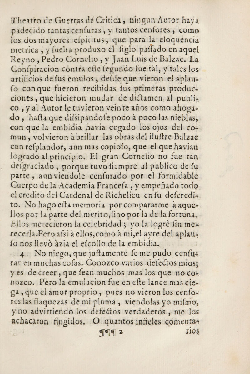 Theatro de Guerras de Critica , ningún Autor haya padecido tantas ceníuras, y tantos ccníores, como los dos mayores eípiritus , que para la eloquencia métrica , y fuelra produxo el figlo paitado en aquel Reyno , Pedro Cornclio , y Juan Luis de Balzac. La Confpiracion contra cite íegundo fue tal, y tales los artificios de fus émulos, deíde que vieron el aplau- fo conque fueron recibidas íus primeras produc¬ ciones, que hicieron mudar de dictamen al publi¬ co , y al Autor le tuvieron veinte anos como ahoga¬ do , haíla que difsipandoíe poco a poco las nieblas, con que la embidia havia cegado los ojos del co¬ mún , volvieron a brillar las obras del iluftre Balzac con refplandor, aun mas copiofo, que el quehavian logrado al principio. El gran Corneiio no fue tan deígraciado , porque tuvo íiempre al publico de fu parte, aunviendole cenfurado por el formidable Cuerpo de la Academia Francefa , y empeñado todo el crédito del Cardenal de Richeiieu en fu deferedi- to. No hago eíla memoria por compararme a aque¬ llos por la parte del mérito,fino por la de la fortuna. Ellos merecieron ía celebridad ; yo la logré fin me* recerla.Pero afsi á ellos,como a mi,el ay re del aplau- íq nos llevo azia el efcollo de la embidia. 4 No niego, que joñamente fe me pudo cenfu- rar en muchas cofas. Conozco varios defectos mi os; yes de creer , que íean muchos mas los que no co¬ nozco. Pero la emulación fue en eñe lance mas cie¬ ga , que el amor proprio , pues no vieron los cenfo- res las flaquezas de mi pluma , viéndolas yo mifmo, y no advirtiendo los defeítos verdaderos , me los achacaron fingidos. O quantos infieles comenta** * ri°s