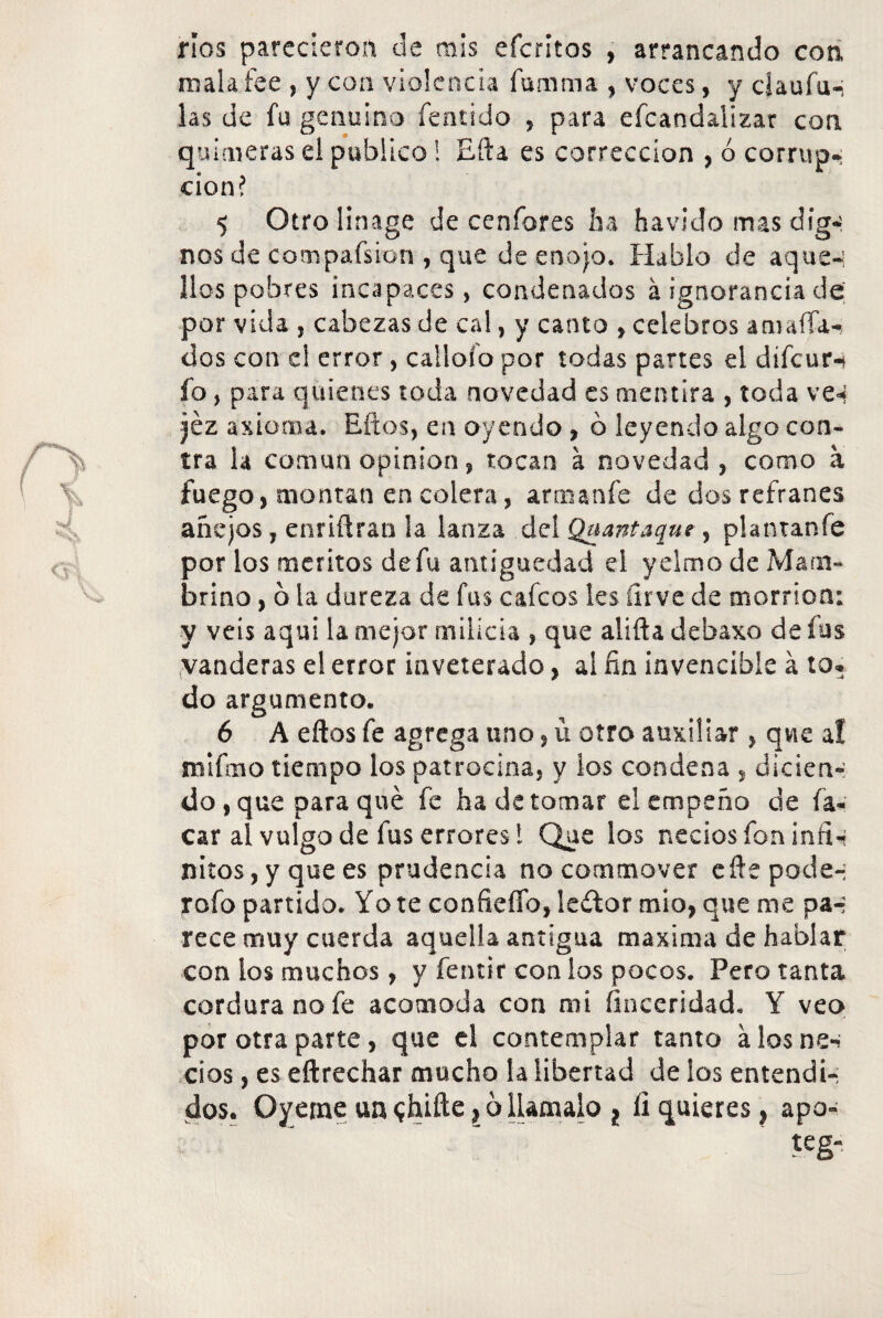 ríos parecieron de mis eícritos , arrancando con, mal afee , y con violencia fumma , voces, y ciaufu-i las de fu genuino fentido , para escandalizar con quimeras el publico! Efta es corrección , ó corrup¬ ción? 5 Otrolinage de cenfores ha havido mas dig-í nos de compafsion , que de enojo. Hablo de aquén líos pobres incapaces, condenados á ignorancia de por vida , cabezas de cal, y canto , celebros amafia¬ dos con el error, calloío por todas partes el difeur-* fo, para quienes toda novedad es mentira , toda ve^ jéz axioma. Eftos, en oyendo , ó leyendo algo con¬ tra la común opinión, tocan á novedad, como a fuego, montan en colera, artnanfe de dos refranes añejos, enriftran la lanza del Quantaque, plantan fe por los méritos de fu antigüedad el yelmo de Mam- brino, 6 la dureza de fus caicos les íirve de morrión: y veis aqui la mejor milicia , que alifta debaxo de fus vanderas e! error inveterado, al fin invencible á to. do argumento. 6 A eftos fe agrega uno, ü otro auxiliar, que a! ni limo tiempo los patrocina, y los condena , dicien¬ do , que para qué fe ha de tomar el empeño de fa« car al vulgo de fus errores l Que los neciosfon infi¬ nitos, y que es prudencia no commover eftepode-; rofo partido. Yo te confieíTo, lewtor mió, que me pa-; rece muy cuerda aquella antigua maxima de hablar con los muchos , y fentir con los pocos. Pero tanta cordura no fe acomoda con mi finceridad. Y veo por otra parte, que el contemplar tanto a los ne«* cios, es eftrechar mucho la libertad de ios entendí-; dos. Oyeme uníhifte,óllámalo 2 fiquieres, apo- teg-