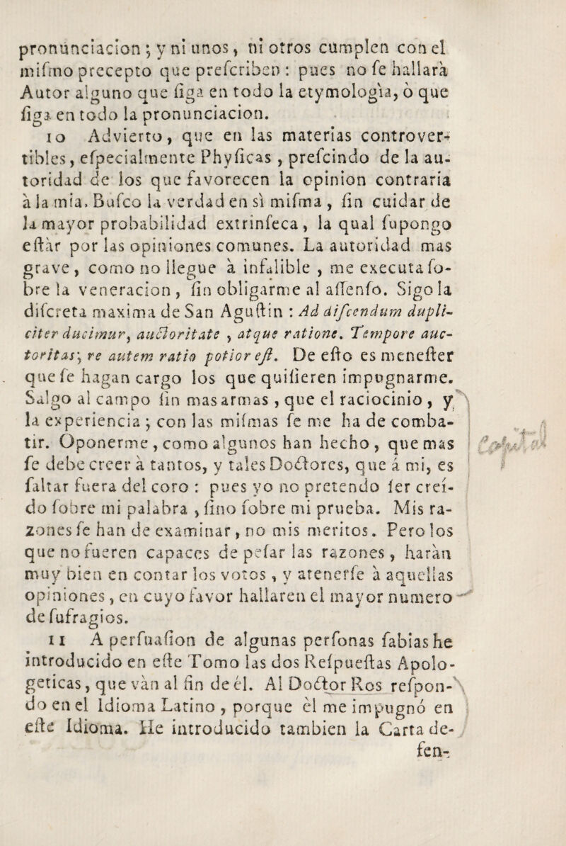 pronunciación; y n! unos, n¡ otros cumplen con el miírno precepto que preferibeo : pues no fe hallara Autor alguno que íiga en todo la etymologia, 6 que liga en todo !a pronunciación. 10 Advierto, que en las materias controver¬ tibles , efpecialmente Phyíicas , prefeindo de la au¬ toridad de los que favorecen la opinión contraría a la mía. Bufeo la verdad en si mifrna , fin cuidar de ]a mayor probabilidad extrinfeca, la qual fupongo eftar por las opiniones comunes. La autoridad mas grave, como no llegue a infalible , me executa fo¬ bre la veneración, íin obligarme al aíTenfo. Sigo la difereta maxima de San Aguftin : Ad difeendum dupli- citer ducimur% aucloritate , atque ratione. Tewpore auc- toritAs\ re autem ratio potlor efi. De eíto es menefter que fe hagan cargo los que quilieren impugnarme. Salgo al campo íin mas armas , que el raciocinio , y la experiencia j con las miímas fe me ha de comba¬ tir. Oponerme , como algunos han hecho, quemas fe debe creer á tantos, y tales Dodores, que á mi, es faltar fuera del coro : pues yo no pretendo íer creí¬ do fobre mi palabra , fino fobre mi prueba. Mis ra¬ zones fe han de examinar, no mis méritos. Peroles que no fueren capaces de pelarlas razones, haran muy bien en contar los votos, y atenerle a aquellas opiniones, en cuyo favor hallaren el mayor numero ^ de fufragios. 11 A perfuafíon de algunas perfonas íabiashe introducido en cite Tomo las dos Reípueftas Apolo¬ géticas , que van al íin de él. Al Dador Ros refpon- do en el Idioma Latino , porque él me impugnó en eñe Idioma. He introducido también la Carta de¬ fe n-