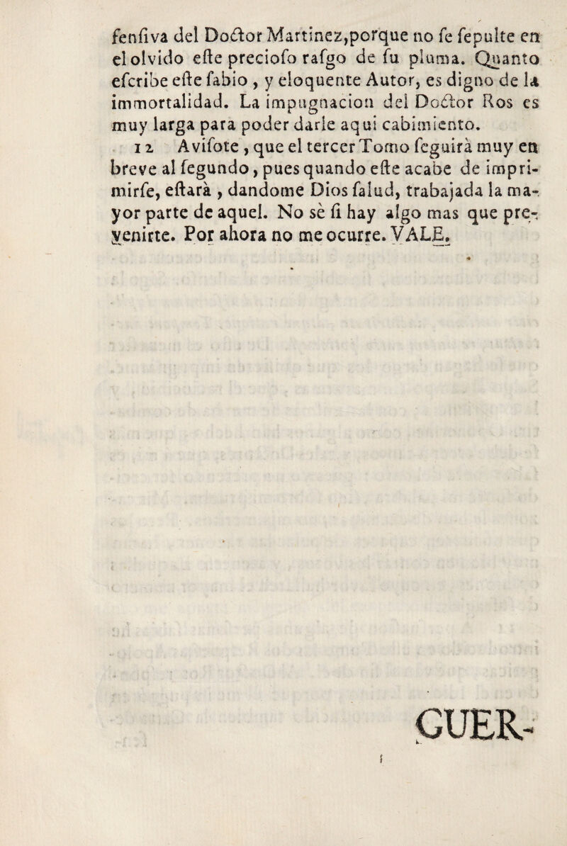 feníiva del Dodor Martínez,porque no fe fepuite en el olvido eñe preciofo raigo de fu pluma. Quanto efcribe eñe fabio , y eloquente Autor, es digno de la immortalidad. La impugnación del Doétor Ros es muy larga para poder darle aquí cabimiento. i z A vífote , que el tercer Tomo feguirá muy en breve al fegundo, pues quando eñe acabe de impri- mirfe, eftará , dándome Dios falud, trabajada ¡a ma¬ yor parte de aquel. No sé ñ hay algo mas que pre¬ venirte. Por ahora no me ocurre. VALE. f