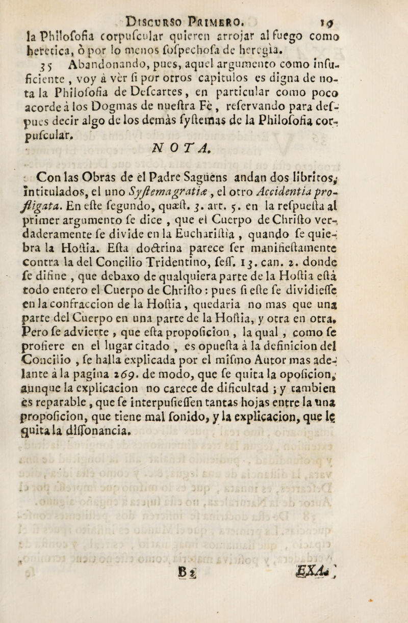 laPhilofofia corpufcular quieren arrojar al fuego como herética, 6 por lo menos fofpecbofa de heregia. 5 5 Abandonando, pues, aquel argumento como infu- ficicnte , voy á ver íi por otros capítulos es digna de no¬ ta la Philofofia de Defcartes, en particular como poco acorde á los Dogmas de nueftra Fe , refervando para def- pues decir algo de los demás fyftemas de la Philoíbüa cor- jp u fe u 1 íi r # NOTA, Con las Obras de él Padre Sagüéns andan dos libriros,* Intitulados, el uno Syjiemagrati# , el otro Accidentiapro- JiigatA. En efte fegundo, qu*ft. art, 5. en la refpueíta al primer argumento fe dice , que el Cuerpo deChrifto ver-, ¿laderamente fe divide en la Euchariília , quando fe quie-; bra la Hoiiia. Efta dodrina parece fer maniheftamente contra la del Concilio Tridentíno, fefí, 13. can. 2. donde fe diíine , que debaxo de qualquieraparte de la Hoflia eflá todo entero el Cuerpo de Chrifto: pues fi elle fe dividiefíe en la confracción de la Hoílía , quedaria no mas que una parte del Cuerpo en una parce de la Hollia, y otra en otra» Pero fe advierte , que efta proporción , la qual , como fe profiere en el lugar citado, es opuefta á la definición del Concilio , fe halla explicada por el mifmo Autor mas ade-' lante á la pagina 269. de modo, que fe quita la opoficion,- aunque la explicación no carece de dificulcad ; y cambien es reparable, que fe interpufieflen tantas hojas entre la tina propoficion, que tiene mal fonido, y la explicación, que 1$ quítala diíTonancia. - mi