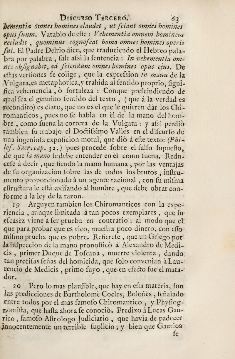 ¡jerntntia ómnes homines elaudet, ut fciant omnes homines opus fuum. Vatablo de eífe : Vehementia omnem hominem recludit , quominus cognofcat homo omnes homines operis fui. El Padre Delriodice, que traduciendo el Hebreo pala¬ bra por palabra , fale aísi lafentencia : In vehementia om- nes objignabit^ad fciendum omnes homines opus ejus. De efhs verdones fe colige , que la exprefsion in manu de la Vulgata,es metaphorica,y trahida al fentido proprio, íigni- íica vehemencia , o fortaleza : Conque prefcindiendo de qual fea el genuino fentido del texto , ( que á la verdad es recóndito) es claro, que no es el que le quieren dar los Chi- románticos , pues no fe habla en él de la mano del hom¬ bre , como fuena la corteza de la Vulgata : y afsi perdió también fu trabajo el Doéfifsimo Valles en el difcurfo de una ingeniofa expoíicion moral, que dio á eñe texto: (Phi- lof Sacr. cap, 32.) pues procede fobre el falfo fupuefto, de que la mano fe debe entender en él como fuena. Redu- cefe á decir , que Tiendo la mano humana , por las ventajas de fu organización fobre las de todos los brutos , inftru- mentó proporcionado á un agente racional , con fu mifma eftructura le efti avífando al hombre , que debe obrar con¬ forme á la ley de la razón, ip Arguyen también los Chiromanticos con la expe¬ riencia , aunque limitada átan pocos exemplares , que fu efcaséz viene a fer prueba en contrario : al modo que el que para probar que es rico, mueftra poco dinero, con ello mifmo prueba que es pobre. Refierefe , que un Griego por la infpeccion de la mano pronofticó á Alexandro de Medi- cis , primer Duque de Tofcana , muerte violenta , dando tan precifasfeñas del homicida, que folo convenian á Lau¬ rencio de Medicis , primo fuyo , que-en efeéto fue el mata¬ dor. 20 Pero lo mas plaufible, que hay en efh materia, fon las predicciones de Bartholomé Cocles, Boloñes , feñalado entre todos por el mas famofo Chiromantico , y Phyíi og- nomiila, que halla ahora fe conoció. Predixo á Lucas Gau- rico , famofo Aftrologo Judiciario , que havia de padecer innocentemente un terrible fuplicio*,y bien que Gaurico fe