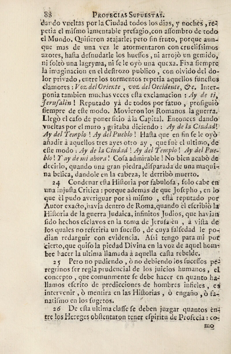 dardo vueltas por la Ciudad todos los dias, y troches , ré-, peda el mifmo lamentable prefagio,con aíTombro de todo d Mundo, Qnifieron atajarles pero fin fruto, porque aun-; que mas de una vez le atormentaron con cruelifsimos azotes, hafta defnudarie los huellos , ni arrojó un gemido, ni foltó una lagryma, ni fe le oyó una quexa. Fixa íiempre la imaginación en eldeílrozo publico , con olvido del do¬ lor privado> entre los tormentos repetía aquellos fundios clamores : Voz delGriente , voz del Occidente, &c. Inter¬ ponía también muchas veces eíla exclamación : Ay de tiy Jerufaíen ! Reputado ya de todos por fatuo , profiguió íiempre de efte modo. Movieron los Romanos la guerra. Llego el cafo de poneríkio ala Capital. Entonces dando vueltas por el muro > gritaba diciendo : Ay de la Ciudadl Ay del Templo ! Ay del Pueblo ! Hada que en fui fe le oyó añadir á aquellos tres ayesotro ay , que fue el ultimo, de eíle modo ; Ay de la Ciudad 1 Ay del Templo ! Ay del Pue¬ blo ! T ay de mi ahora! Cofa admirable ! No bien acabó de decirlo, quando una gran piedra,difparada de una maqui¬ na bélica, dándole en la cabeza, le derribó muerto. 24 Condenar eíla Hiíloria por fabulofa , folo cabe en una Injuila Critica : porque además de que jofepho , en lo que él pudo averiguar por si mifmo , eílá reputado por Autor exadtojhavia dentro de Roma,quando él eícribio la Hidoria de la guerra Judaica, infinitos Judíos, que ha vían fulo hechos efeiavos en la toma de Jeruíaién , á viña de los quales no referiría un fuceíío , de cuya falfedad le pon dian redargüir con evidencia. Afsi tengo para mi pot¡ cierto,que quifola piedad Divina en la voz de aquel hom*? bre hacer la ultima llamada á aquella caíla rebelde. 2 5 Pero no pudiendo , ó no debiendo los fuceífos pe¬ regrinos fer regla prudencial de los juicios humanos, el concepto , que comunmente fe debe hacer en qtianto ha¬ llamos efcrlto de predicciones de hombres infieles , es intervenir , ó mentira en las Hlílorias , ó engaño ,ó fa- natiímo en los fugetos. 26 De ella ultima claífe fe deben juzgar quantos en-? tre los Hereges obñentarqn tener efpinui de Profecía: co¬ mo