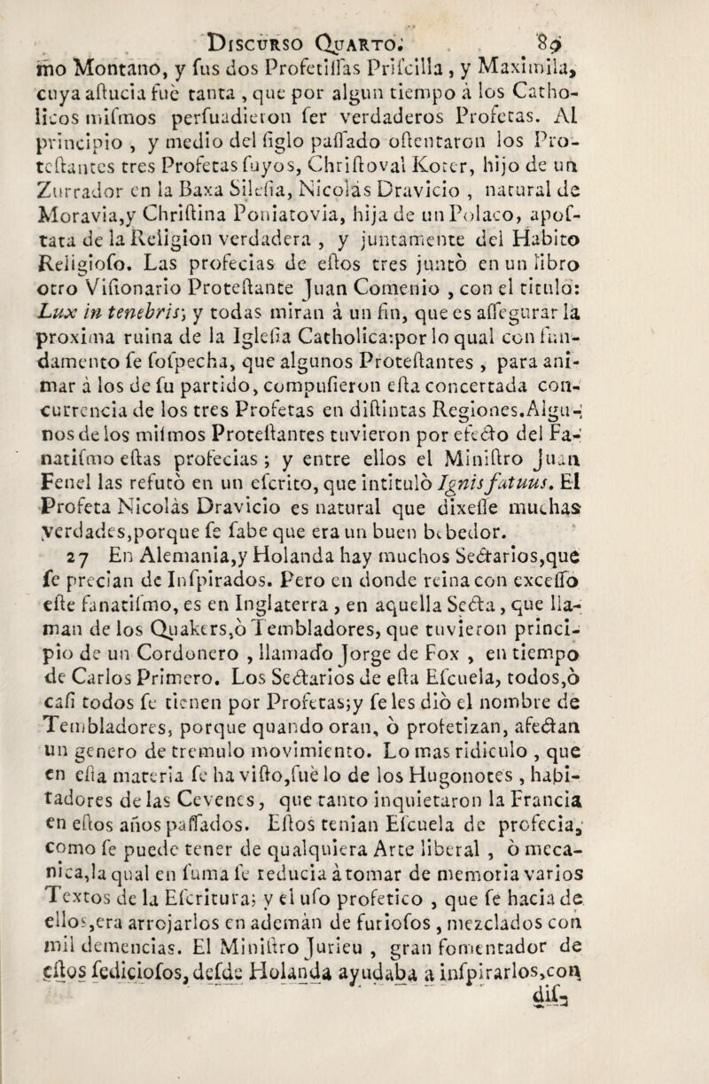 mo Montano, y fus dos Proferidas Pritcilla , y Maximila, cuya aducía fue tanta , que por algún tiempo á los Carbó¬ licos mifmos perfuadieron fer verdaderos Profetas. Al principio , y medio del íiglo pallado odentaron los Pro- teftantes tres Profetas fuyos, Chriftoval Koter, hijo de un Zurrador en la Baxa Sileíia, Nicolás Dravicio , natural de Moravia,y Chridína Poniatovia, hija de un Polaco, apof- tata de la Religión verdadera , y juntamente dei Habito Reíigiofo. Las profecías de ellos tres juntó en un libro otro Vifionario Protedante Juan Comedio , con el titulo: Lux in tenebris-, y todas miran á un fin, que es aífegurar la próxima ruina de la Igleíia Catholica:por lo qual con fun¬ damento fe folpecha, que algunos Protedantes , para ani¬ mar a los de fu partido, compufieron eda concertada con¬ currencia de los tres Profetas en diílintas Regiones.Alga-; nos de los milmos Proteílantes tuvieron por efedo del Fa- natilmo ellas profecías; y entre ellos el Miniílro Juan Fenel las refutó en un eferito, que intituló Ignisfatuus. El Profeta Nicolás Dravicio es natural que dixeíle muchas: yerdades,porque fe fabeque era un buen bebedor. 27 En Alemania,)7 Holanda hay muchos Sectarios,que fe precian de Infpirados. Pero en donde reina con excedo ede fanatiímo, es en Inglaterra , en aquella Seda, que lla¬ man de los Quaktrs.ó Tembladores, que tuvieron princi¬ pio de un Cordonero , llamado Jorge de Fox , en tiempo de Carlos Primero. Los Sedarios de eda Efcuela, todos,ó cali todos fe tienen por Profetas;y fe les dio el nombre de Tembladoresj porque quando oran, ó profetizan, afeitan un genero de trémulo movimiento. Lo mas ridiculo , que en eda materia fe ha vido,fué lo de los Hugonotes , habi¬ tadores de las Cevencs, que tanto inquietaron la Francia en edos años pafiados. Edos tenían Eícuela de profecía, como fe puede tener de qualqniera Arte liberal , ó mecá¬ nica,laqual en fuma fe reduela aromar de memoria varios Textos de la Efcritura; v d ufo profetico , que fe hacia de ellos ,era arrojarlos en ademán de furiofos , mezclados con mil demencias. El Minidro Jurieu , gran fomentador de edos fediciofos, defde Holanda ayudaba a infpirarlos,coi^