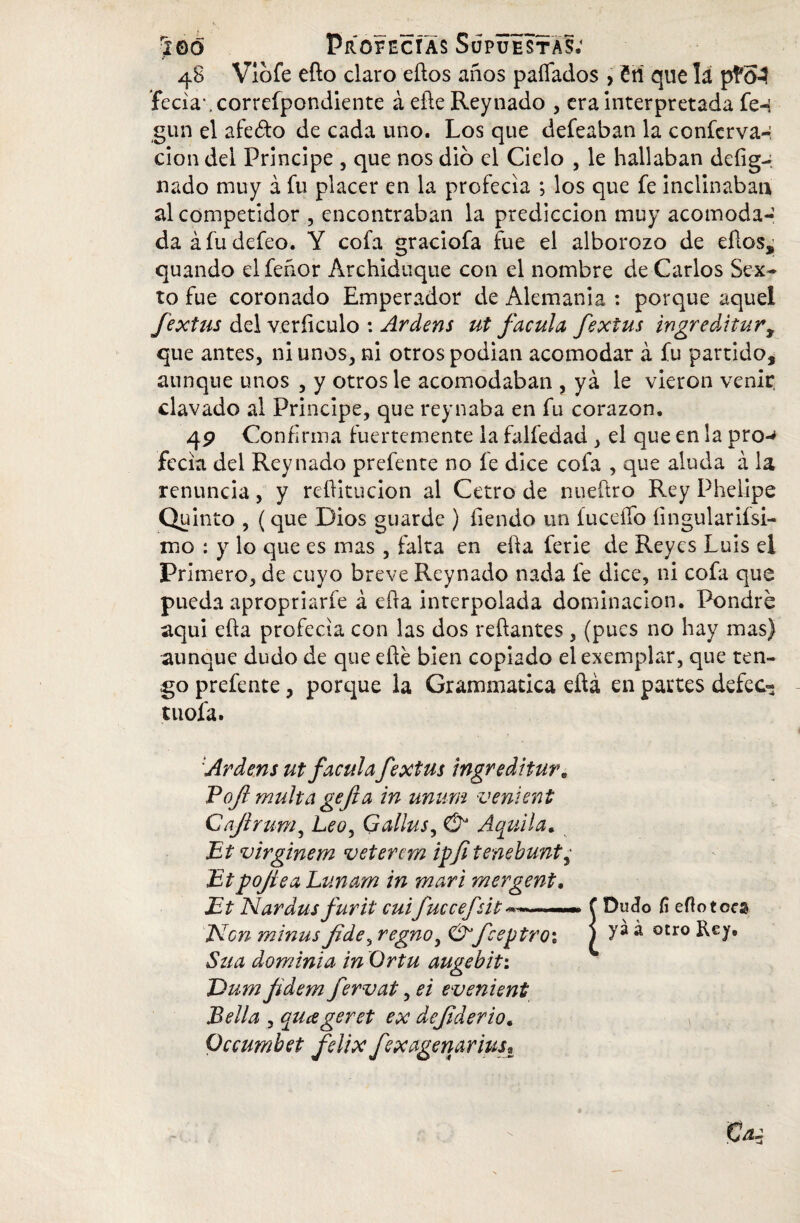 48 Viofe eflo claro eílos años paliados , £ñ que la p!#0-3 fecia'.correípondiente á eñe Rey nado , era Interpretada fe-i gun el afeito de cada uno. Los que defeaban la conferva-: clon del Principe , que nos dio el Cielo , le hallaban deíig^ nado muy á fu placer en la profecía ; los que fe inclinaban al competidor , encontraban la predicción muy acomoda¬ da á fu defeo. Y cofa graciofa fue el alborozo de eftos, quando el feñor Archiduque con el nombre de Carlos Sex¬ to fue coronado Emperador de Alemania : porque aquel fextus del veríiculo : Ardens ut facula fextus ingreditur, que antes, ni unos, ni otros podian acomodar á fu partido, aunque unos , y otros le acomodaban , yá le vieron venir, clavado al Principe, que reynaba en fu corazón. 49 Confirma fuertemente la falfedad , el que en la pro-* fecia del Rey nado prefente no fe dice cofa , que aluda á la renuncia, y reflitucion al Cetro de nueítro Rey Phelipe Quinto , (que Dios guarde ) Tiendo un íuceífo íingulariísi- mo : y lo que es mas , falta en eÜa ferie de Reyes Luis el Primero, de cuyo breve Reynado nada fe dice, ni cofa que pueda apropriarfe á efxa interpolada dominación. Pondré aquí efía profecía con las dos redantes, (pues no hay mas) aunque dudo de que eíie bien copiado elexemplar, que ten¬ go prefente, porque la Grammatica eftá en partes defec- tuofa. 'Ardens utfacula fextus ingreditur. Boft multa gefta in unum venient Cajtrum, Leoy Gallusy Aquila* Bt virginem veterem ipfi tenebunty Jitpojíea Lunam in mari mergent* Bt Nardus furit cuifuccefút > f Dudo fí eflo toe© Bien minus fidey regnoy Ó’feejjtroi j >'* * 0£r0 Ley» Sua dominia in Ortu augebit: JDum fidem fervat, ei evenient Bella , quageret ex defderio* Occumhet felix fexagemrius.