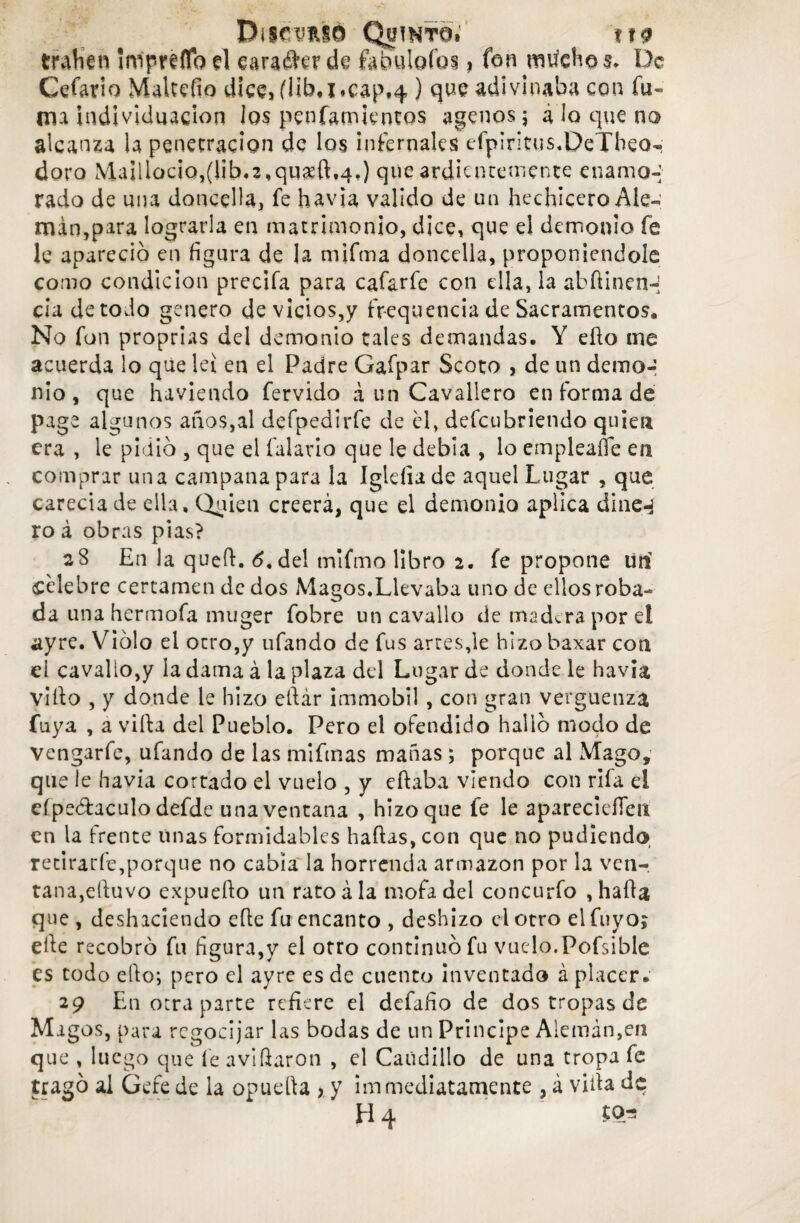 Discernió Quinto; \\9 traben Impréflb el eara&er de fabutofoi ? fon niilcHo $. De Cefario Maltefio dice, flíb* i*cap*4 ) que adivinaba con fu¬ ma individuación los penfamtentos agenos ; a lo que no alcanza la penetración de los infernales efpiritus.DeTbeo- doro Ma¡llac¡Q,(Íib«3,qu#ftt4.) que ardientemente enamo-; rado de una doncella, fe havia, valido de un hechicero Ale¬ mán,para lograrla en matrimonio, dice, que el demonio fe le apareció en figura de la mifma doncella, proponiéndole como condición precifa para cafarfe con ella, la abdinen-; cía de codo genero de vicios,y fr-equenda de Sacramentos. No fon proprias del demonio tales demandas. Y edo me acuerda lo que leí en el Padre Gafpar Scoto , de un demo-; nio , que haviendo férvido á un Cavallero en forma de page algunos años,al defpedírfe de él, defeubriendo quien era , le pidió , que el fulano que le debía , lo empleaíle en comprar una campana para la Igidia de aquel Lugar , que carecia de ella. Quien creerá, que el demonio aplica dine^ ro á obras pias? 28 En la qued. ¿.del mifmo libro 2. fe propone lili célebre certamen de dos Magos.Llevaba uno de ellos roba¬ da una hermofa muger fobre un cavallo de madera por el ayre. Violo el otro,y ufando de fus artes,le hizo baxar con el cavallo,y la dama á la plaza del Lugar de donde le havia viíto , y donde le hizo edár immobil , con gran vergüenza Cuya , a vida del Pueblo. Pero el ofendido halló modo de vengarfe, ufando de las miftnas mañas ; porque al Mago, que le havia cortado el vuelo , y edaba viendo con rifa el eípeótaculo defde una ventana , hizo que fe le apareciefien en la frente unas formidables hadas, con que no pudiendo, retirarfe,porque no cabía la horrenda armazón por la ven-, tana,eduvo expuedo un rato ala mofa del concurfo , hada que , deshaciendo ede fu encanto , deshizo el otro el fuyoj ede recobró fu figura,y el otro continuó fu vuelo.Pofsible es todo edo; pero el ayre es de cuento inventado á placer. 2p En otra parte refiere el defafio de dos tropas de Magos, para regocijar las bodas de un Principe Alemán,en que , luego que fe avidaron , el Caudillo de una tropa fe tragó al Gefe de la opueda > y im mediatamente , á vida de H4