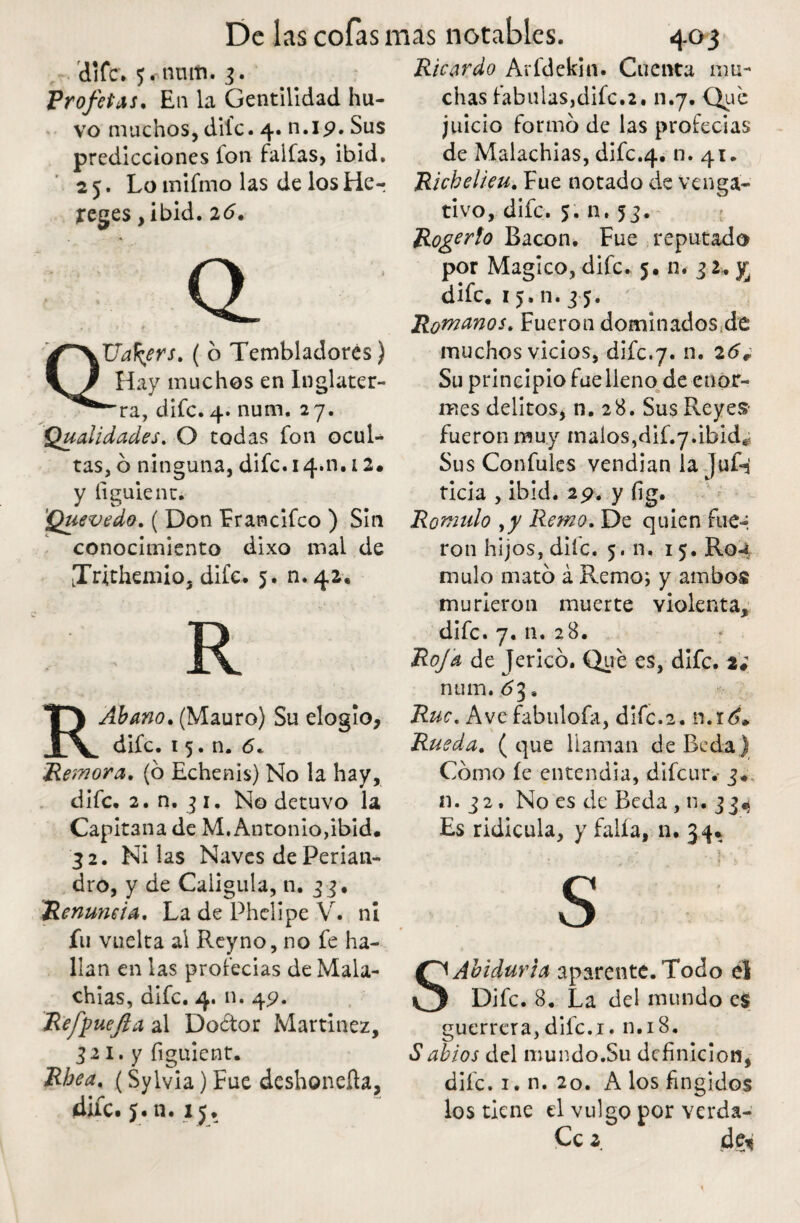 di fe. 5«-nmti. 3. Profetas. E11 la Gentilidad hu- vo muchos, dife - 4. n.ip. Sus predicciones Ion faifas, ibid, 2 5. Lo tnifmo las de los He-; jreges , ibid. 26. Q_ QUafyrs. ( o Tembladores) Hay muchos en Inglater¬ ra, dife. 4. num. 27. Quaiidades. O todas fon ocul¬ tas, o ninguna, dife. 14.11.12. y íiguient. 'Quevedo. ( Don Francifco ) Sin conocimiento dixo mal de LTrithemio, dife. 5. n.42, R RAbano. (Mauro) Su elogio, dife. 1 5. n. 6. Remora, (ó Echenis) No la hay, dife. 2. n. 31. No detuvo la Capitana de M. Antonio,ibid. 32. Ni las Naves de Perian- dro, y de Caligula, ti. 33. Renuncia. La de Phelipe V. ni fu vuelta al Reyno, no fe ha¬ llan en las profecias de Mala- chias, dife. 4. n. 45?. Refpuefla al Doótor Martínez, 321. y figuicnt. Rhea. (Sylvia) Fue deshoneíta, 4¡íc. y. n. iy. Ricardo Arfdekin. Cuenta mu¬ chas fábulas,dife.2. n.7. Que juicio formo de las profecias de Malachias, difc.4. n. 41. Richelieu. Fue notado de venga¬ tivo, dife. 5. n. 53. Rogerlo Bacon. Fue reputado por Mágico, dife. 5. n* 3 2. yj dife. 15. n. 3 5. Romanos. Fueron dominados de muchos vicios, dife.7. n. 26¿ Su principio fue lleno de enor¬ mes delitos, n. 28. Sus Reyes- fueron muy malos,dif.7.ibid^ Sus Confules vendían Ia JuG ticia , ibid. 29. y íig. Romulo Remo. De quien fue-i ron hijos, dife. 5. n. 15. Ro^ mulo mató á Remo; y ambos murieron muerte violenta, dife. 7. n. 28. Roja de Jericó. Que es, dife. 2; num. 63 s Ruc. Avcfabulofa, dife.2. n.rdf*. Rueda. ( que llaman de Be da) Cómo íe entendía, difeur. 3. n.32. No es de Beda , n. 334 Es ridicula, y faifa, n. 34. s SAbidurta aparente. Todo el Dife. 8. La del mundo es guerrera, dife. r. 11.18. Sabios del mundo.Su definición, difc. 1. n. 20. A los fingidos los tiene el vulgo por verda- Cc 2. de*