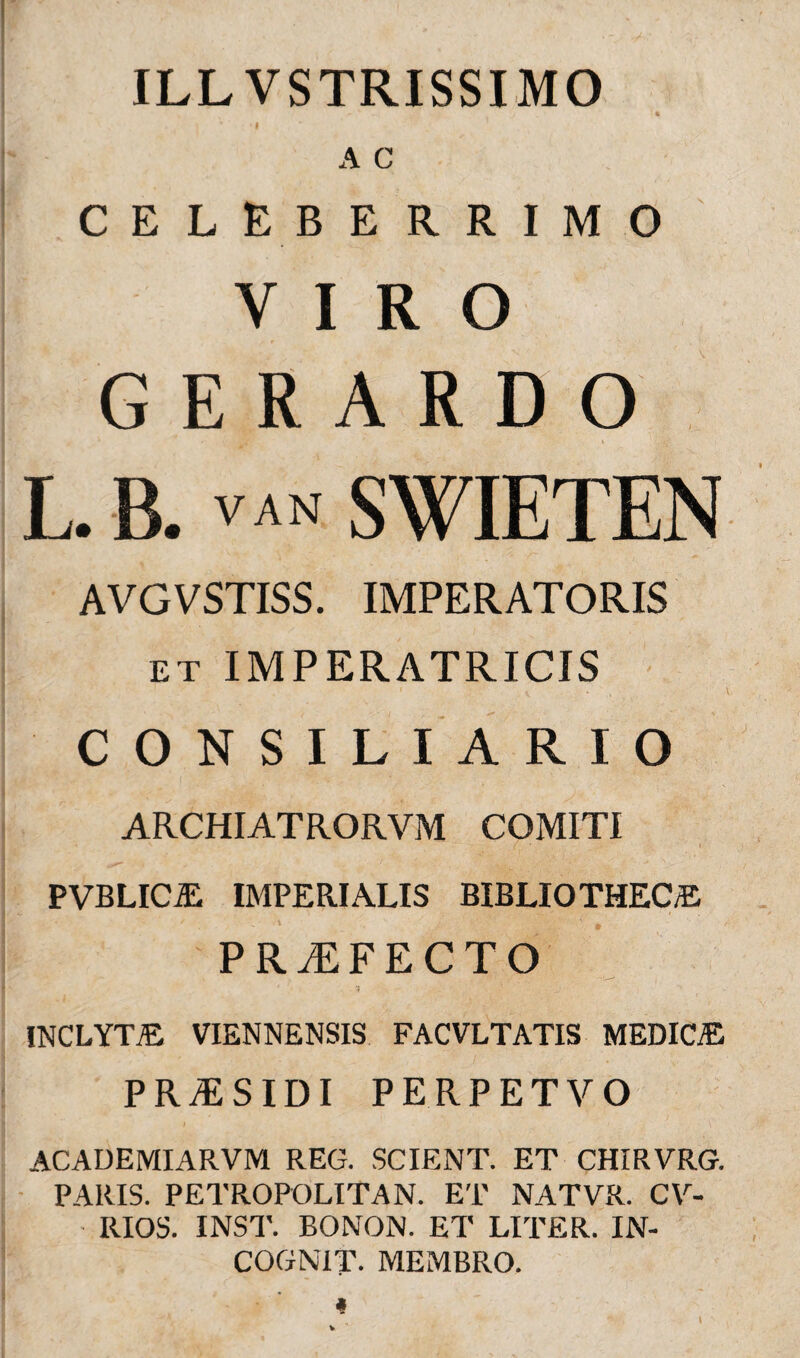ILL VSTRISSIMO A C CELEBERRIMO VIRO GERARD O L. B. VAN SWIETEN AVGVSTISS. IMPERATORIS et IMPERATRICIS CONSILIARIO ARCHIATRORVM COMITI PVBLICA IMPERIALIS BIBLIOTHECA PROFECTO ■ '-» ‘ J INCLYTA VIENNENSIS FACVLTATIS MEDICA PRiESIDI PERPETVO ACADEMIARVM REG. SCIENT. ET CHIRVRG. PARIS. PETROPOLITAN. ET NATVR. CV- RIOS. INST. BONON. ET LITER. IN- COGN1T. MEMBRO.