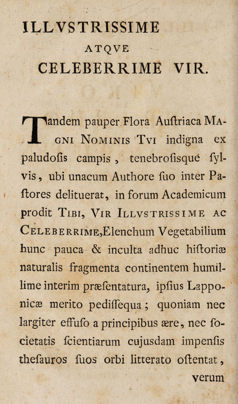 ATQVE CELEBERRIME VIR. andem pauper Flora Auftriaca Ma- JL gni Nominis Tvi indigna ex paludofis campis , tenebrofisque fyl- vis, ubi unacum Authore fuo inter Pa¬ llores delituerat, in forum Academicum prodit Tibi, Vir Illvstrissime ac * Celeberrime,Elenchum Vegetabilium hunc pauca & inculta adhuc hiftoriae naturalis fragmenta continentem humil¬ lime interim praefentatura, ipfius Lappo- nicae merito pediifequa; quoniam nec largiter effufo a principibus aere, nec fo- cietatis fcientiarum cujusdam impenfis thefauros fuos orbi litterato oftentat, verum