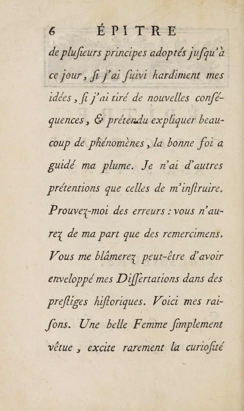 de plusieurs principes adopte's jufquâ ce jour, fi j’ai fuivi hardiment mes idées , fî j’ai tiré de nouvelles confé- quences , & prétendu expliquer beau¬ coup de phénomènes, la bonne foi a ! guidé ma plume. Je n’ai d’autres prétentions que celles de m’inflruire. Prouvepmoi des erreurs : vous n’au- rez de ma part que des remercimens. Vous me blâmerez peut-être d’avoir enveloppé mes Diff nations dans des prefiges hificriques. Voici mes rai- fons. Une belle Femme fimplement vêtue 3 excite rarement la curiofité