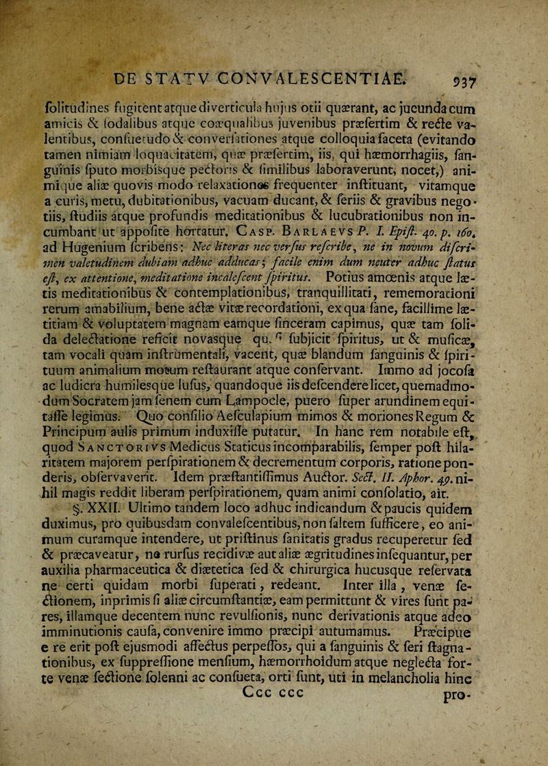 folitudines fugitbnt atque diverticula hujus otii quaerant, ac jucunda cum amicis & (odalibus atque cosqualibus juvenibus praefertim & rede va¬ lentibus, confuetudo& converikiones atque colloquia faceta (evitando tamen nimiam loquacitatem, qua? praeferam, iis» qui haemorrhagiis, fan¬ guinis fputo morbisque pedoris & dmilibus laboraverunt, nocet,) ani¬ mi [ue aliae quovis modo relaxationes frequenter inftituant, vitamque a curis,metu,dubitationibus, vacuam ducant,& feriis & gravibus nego¬ tiis, ftudiis atque profundis medicationibus & lucubrationibus non in¬ cumbant ut appofite hortatur* Casp. BarlaevsP. I. Epift. 40. p. 160* ad Hugenium Icribens: Nec Ut er as nec verfus refcribe, ne in novum di feri- men valetudinem dubiam adhuc adducas 5 facile enim dum neuter adhuc flatus eft, ex attentione, meditatione incalefcent fpirifur. Potius amoenis atque lae¬ tis meditationibus & contemplationibus, tranquillitati, rememorationi rerum amabilium, bene adae vitae recordationi, ex qua fane, facillime lae¬ titiam & voluptatem magnam eamque finceram capimus, quae tam foli- da deledatione reficit novasque qm r' fubjicit fpiritus, ut & mudeae, tam vocali quam inflrumentaii, vacent, quae blandum fanguinis & fpiri- tuum animalium mottum reftaurant atque confervant. Immo ad jocofa ac ludicra humilesque lufus, quandoque iis defeendere licet, quemadmo¬ dum Socratem jam fenem cum Lampocle, puero fuper arundinem equi- tafle legimus. Quo confiiio Aefculapium mimos & moriones Regum & Principum aulis primum induxtfle putatur* In hanc rem notabile eft, quod Sanctorivs Medicus Staticusincomparabilis, femper poft hila¬ ritatem majorem perfpirationem&decrementum corporis, ratione pon¬ deris, obfervaverit. Idem praeftantifiimus Audor. Secl, II. Aphor. 4p* ni¬ hil magis reddit liberam perfoirationem, quam animi confolatio, ait. §. XXII. Ultimo tandem loco adhuc indicandum & paucis quidem duximus, pro quibusdam convalefcentibus,nonfaitem fufficere, eo ani¬ mum curamque intendere, ut priftinus fanicatis gradus recuperetur fed & praecaveatur, na rurfus recidivae aut aliae aegritudines infequantur, per auxilia pharmaceutica & diaetetica fed & chirurgica hucusque refervata ne certi quidam morbi fuperati, redeant* Inter illa , venae fe- dionem, inprimisfi alis circumftantiae, eam permittunt & vires funt pa¬ res, illamque decentem nunc revulfionis, nunc derivationis atque adeo imminutionis caufa, convenire immo praecipi autumamus* Praecipue e re erit poft ejusmodi affedus perpeflos, qui a fanguinis & feri ftagna- tionibus, ex fuppreflione mendum, haemorrhoidum atque negleda for¬ te venae fedione folenni ac confueta, orti funt, uti in melancholia hinc Ccc ccc nro-
