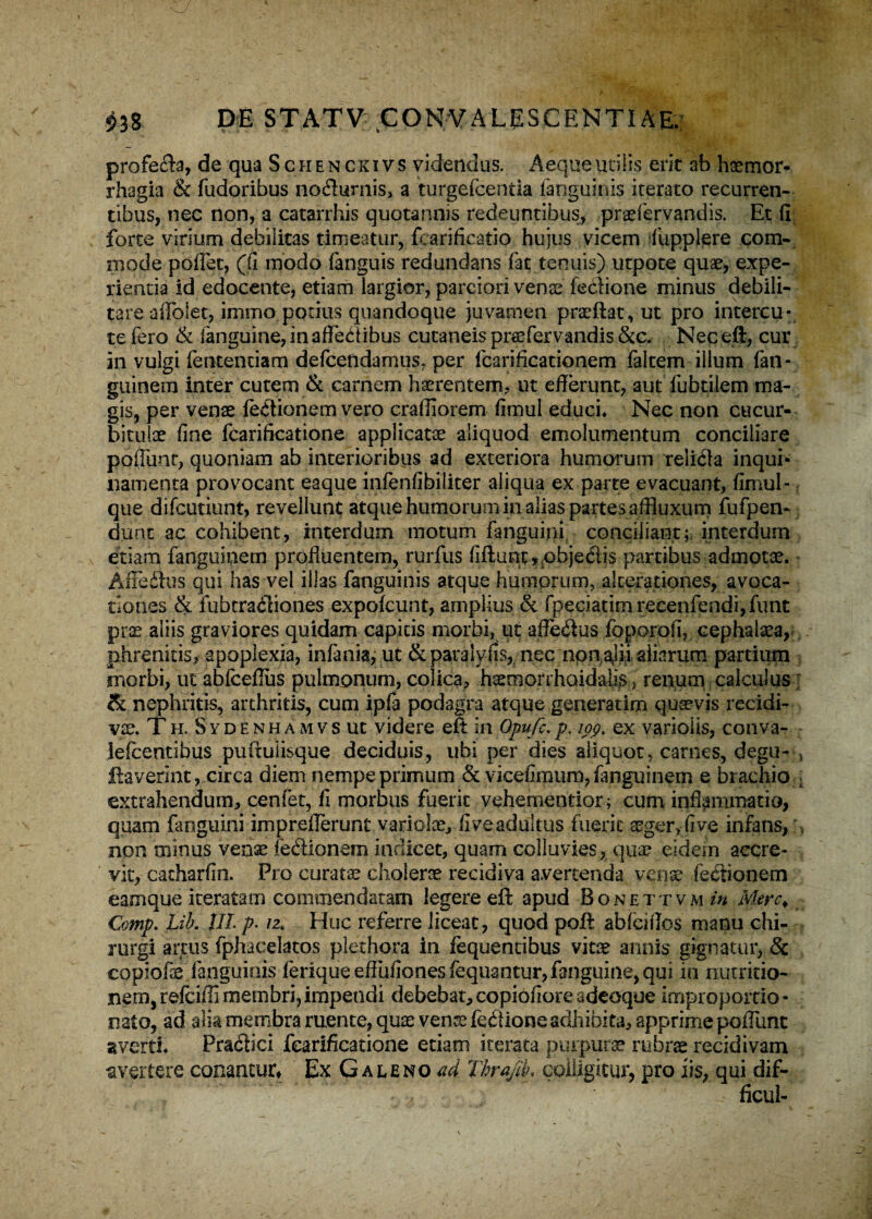 profecta, de qua Schenckivs videndus. Aeque utilis erit ab haemor* rhagia & fudoribus no&umis, a turgefcentia (anguinis iterato recurren¬ tibus, nec non, a catarrhis quotannis redeuntibus, praefervandis. Et fi forte virium debilitas timeatur, fcarificatio hujus vicem fupplere com¬ mode poflet, ((i modo fanguis redundans fac tenuis) utpote quae, expe¬ rientia id edocente, etiam largior, parciori venae fedione minus debili¬ tare affolet, immo potius quandoque juvamen praeftat, ut pro intercu- te fero & (anguine, in affectibus cutaneis praefervandis &c. Nec eft, cur in vulgi fentenciam defcendamus, per fcarificationem faltem illum fan- guinem inter cutem & carnem haerentem, ut efferunt, aut fubtilem ma¬ gis, per venae feCtionem vero crafiiorem fimul educi* Nec non cucur¬ bitulae fine fcarificatione applicatae aliquod emolumentum conciliare poffunr, quoniam ab interioribus ad exteriora humorum relicla inqui¬ namenta provocant eaque infenfibiliter aliqua ex parte evacuant, fimul - que difcutiunt, revellunt atque humorum in alias partes affluxum fufpen- dunt ac cohibent, interdum motum (anguini conciliant; interdum etiam fangtiinern profluentem, rurfus fiftunc^pbjedis partibus admotae. Afieftus qui has vel illas fanguinis atque humorum, alcerationes, avoca¬ tiones & fubtradliones expofcunt, amplius & fpeclatimrecenfendi,funt prae aliis graviores quidam capitis morbi, ut afle&us foporofi, cephalaea, phrenitis, apoplexia, infania, ut ¶lyfis,. nec nonajii aliarum partium morbi, ut abfceflus pulmonum, colica, h^morrhaidalis) renum calculus • & nephritis, arthritis, cum ip(a podagra atque generarim quaevis recidi¬ vae. Th. Sydenhamvs ut videre eft in Opufe.p. ioq. ex variolis, conva- Jefcentibus puftuiisque deciduis, ubi per dies aliquot, carnes, degu- > flaverint, circa diem nempe primum & vicefiraum,fanguinem e brachio ; extrahendum, cenfet, fi morbus fuerit vehementior; cum inflammatio, quam (anguini impreflerunt variolae, fi ve adultus fuerit aeger, fi ve infans/, non minus venae fedionem indicet, quam colluvies, qua? eidem accre¬ vit, catharfin. Pro curatae cholerae recidiva avertenda venae Tectionem eamque iteratam commendatam legere eft apud Bonettvmw Mere* Comp. Lib. Jit p. 12« Huc referre liceat, quod poft abfeiflos manu chi¬ rurgi arcus fphaeelatos plethora in fequencibus vitae annis gignatur, & copiofe fanguinis (erique effufiones fequantur, fanguine, qui in nutritio- nem, refbifli membri,impendi debebat,copiofioreadeoque improportio- nato, ad alia membra ruente, quae venx fedlione adhibita, apprime poflunt averti* Pradici fcarificatione etiam iterata purpurae rubrae recidivam avertere conantur. Ex Galeno ad Tirafit. colligitur, pro iis, qui dif- ficul-