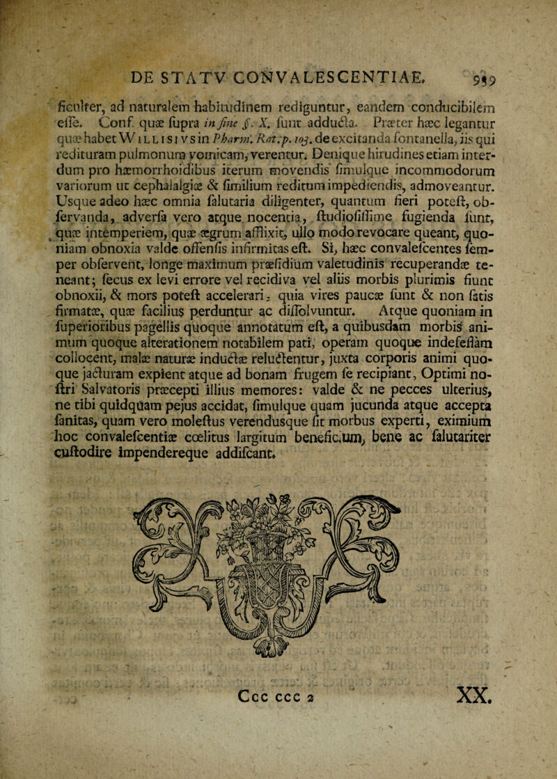 ■ IX/- DE STATV CONVALESCENTIAE, 959 ficuker, ad naturalem habitudinem rediguntur, eandem conducibilem 'die* Conf quae fupra in fine X4 limt adduite Frater haec legantur quae habet W1 l l i s i vsin Pbarm: Rat.p. 103. deexcitanda fontanella, iis qui redituram pulmonum vomicam, verentur* Denique hirudines etiam inter¬ dum pro haemorrhoidibus iterum movendis fimulque incommodorum variorum ut cephalalgiae & fimilium reditum impediendis, admoveantur. Usque adeo haec omnia falutaria diligenter, quantum fieri poceft, ob- fervanda, adverfa vero atque nocentia, ftudiofiffime fugienda iuntT f quse intemperiem, quae aegrum afflixit, ullo modo revocare queant, quo¬ niam obnoxia valde ofFenfis infirmitas eft* Si, haec convalefcentes fern- per obfervent, longe maximum praefidium valetudinis recuperandae te¬ neant; fecus ex levi errore vel recidiva vel aliis morbis plurimis fiunt obnoxii, & mors poteft accelerari, quia vires paucae fune & non fatis ^firmatae, quae facilius perduntur ac diilolvuntur* Atque quoniam in fuperiorihus pagellis quoque annotatum eft, a quibusdam morbis ani¬ mum quoque alterationem notabilem pati, operam quoque indefefiam collocent, malae naturae induite reluilentur, juxta corporis animi quo¬ que jacluram expient atque ad bonam frugem fe recipiant, Optimi no- ftri Salvatoris praecepti illius memores: valde & ne pecces ulterius, ne tibi quidqqam pejus accidat, fimulque quam jucunda atque accepta fanitas, quam vero moleftus verendusque fit morbus experti, eximium hoc convalefeentiae coelitus largitum beneficium, bene ac falutariter cnftodire impendereque addifeanu Ccc ccc 2 xx.