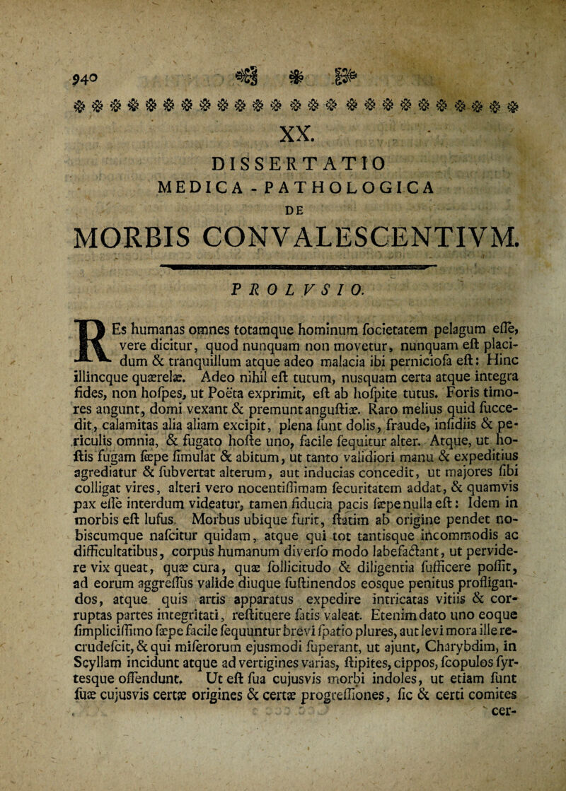 94° $$$$$$$$$&$$ & $$$$$$$$$$ XX. DISSERTATIO MEDICA-PATHOLOGICA DE CONV ALESCENTI VM. P It 0 L V S I 0. REs humanas omnes totamque hominum focietatem pelagum efle, vere dicitur, quod nunquam non movetur, nunquam eft placi¬ dum & tranquillum atque adeo malacia ibi perniciofa eft: Hinc illincque quaerefe* Adeo nihil eft tutum, nusquam certa atque integra fides, non hofpes, ut Poeta exprimit, eft ab hofpite tutus* Foris timo¬ res angunt, domi vexant & premunt anguftfe. Raro melius quid fucce- dit, calamitas alia aliam excipit, plena funt dolis, fraude, infidiis & pe¬ riculis omnia, & fugato hofte uno, facile fequitur alter. Atque, ut ho- ftis fugam fepe fimulat & abitum, ut tanto validiori manu & expeditius agrediatur & fubvertat alterum, aut inducias concedit, ut majores fibi colligat vires, alteri vero nocentiffimam fecuritatem addat, & quamvis pax efle interdum videatur, tamen fiducia pacis fepe nulla eft: Idem in morbis eft lufus. Morbus ubique furit, ftatim ab origine pendet no- hiscumque nafcitur quidam, atque qui tot tantisque incommodis ac difficultatibus, corpus humanum diverfc modo labefa&ant, ut pervide¬ re vix queat, quas cura, quae follicitudo & diligentia fufficere poffit, ad eorum aggreflus valide diuque fuftinendos eosque penitus profligan¬ dos, atque quis artis apparatus expedire intricatas vitiis & cor* ruptas partes integritati, reftituere fatis valeat. Etenim dato uno eoque fimpliciffimo fepe facile fequuntur brevi fpatio plures, aut levi mora ille re- crudefcit, & qui miferorum ejusmodi fuperant, ut ajunt, Charybdim, in Scyllam incidunt atque ad vertigines varias, ftipites, cippos, fcopulos fyr- tesque offendunt* Uteftfua cujus vis morbi indoles, ut etiam funt fuae cujusvis cert£ origines & certae progreffiones, fic & certi comites cer-