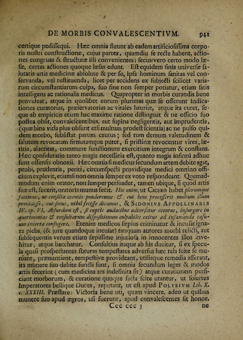 certique pedillequL Hxc omnia fluunt ab eademartificiofifiima corpo¬ ris noftri conftrudione, cujus partes, quamdiu ferede habent, adio- nes congruas & flrudura? illi convenientes; fecus vero certo modo Ice- fae, certas adiones quoque laefas edunt. Eft equidem finis univerfe fa- lutaris artis medicinas abfolute & per fe, ipfa hominum fanitas vel con- fervanda, vel reflituenda, licet per accidens ex fubjedi fcilicet varia¬ rum circumflandarum culpa, fuo fine non femper potiatur, etiam fatis intelligens ac rationalis medicus* Quapropter in morbis curandis bene provideat, atque in quolibet eorum plurimas quae fe offerunt indica¬ tiones curatorias, pradervatorias ac vitales hauriat, atque ita curet, fe* que ab empiricis etiam hac maxime ratione diftinguat & ne officio fuo poflea obfit, convaiefcentibus, aut fupina negligentia, aut imprudentia, (quaebina vitia plus obfunt etfi multum prodefticientia)ac ne pulfo qui¬ dem morbo, fubfiflat parum cautus; fed tum demum valetudinem & falutem revocatam firmatamque putet, fi priftince revocentur vires, lae¬ titia, alacritas, commune fundionum exercitium integrum & conflans. Haec cpnfideratio tanto magis neceffaria eft, quanto magis infirmi adhuc funt offenfis obnoxii. Haec omnia fi medicus fecundum artem debite agat, probi, prudentis, periti, circumfpedi providique medici omnino offi¬ cium explevit, etiamfi non omnia femper ex voto refpondeant. Quemad¬ modum enim orator, non femper perfuadet, tamen ubique, fi quod artis fu® eft, fecerit, oratoris munus fecit* Hoc enim, ut Cicero habet plerumque facimus, ut confilia eventis ponderemus IV cui bene procejferit multum illum providijfe, cui fecus, nihilfecijje dicamus, & Sidon 1VS Appollinaris IV. ep. VI, Ahfur dum eft , fi coeptis audacibus adverfetur eventus, injurgere in querimonias IV confultarum difpofttionum culpabiles exitus ad infamanda cafu» um incerta confugere« Etenim medicos faepius criminatur & incufat igna¬ ra plebs, (& jure quandoque incufat) tanquam autores morbi relidi, aut fubfequentis verum etiam faepiffime injuriofa in innocentes illos inve¬ hitur, atque bacchatur* Confultius itaque ab his ducitur, fi ex Ipecu- la quafi profpedantes futuras tempeflates adverfus haec tela feite fe mu¬ niant, praenuntient, tempeftive provideant, utiliaque remedia afferant, ita mtinere fuo debite fundi funt, fi omnia fecundam leges & modos artis fecerint (cum medicina ars indefinita fit) atque curationem perfi¬ ciant morborum, & curatione quoque fada feite utantur, ut folertes Imperatores bellique Duces, reputant, ut eft apud Polybivm Lib. X* c. XXXIII* Praeflare: Vidoria bene uti, quam vincere, adeo ut quibus munere fuo apud aegros, ufi fuerunt, apud convalefcentes fit honor* Ccc ccc 3 ne