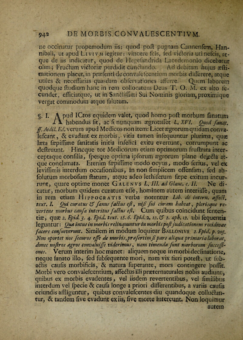 ne occinatur propemodum iis; quod pofl pugnam Cannenlera, Han¬ nibali, ut apud Livivm legitur: vincere icis, ied vidoria utinefcis, at¬ que de iis indicatur, quod de Hegefandrida Lacedemonio dicebatur ohm; Frudum vidoriae perdidit cundando. Ad debitam hujus nefii- mationem placet,in praefentideconvalelcentium morbis differere, atque utiles & neceffarias quasdam ob fer vatio nes afferre. Quem laborem 'locatum Dens T* O, 3VL ex alto fe¬ tui Sui Nominis gloriam, proximi que vergat commodum atque falutem* quodque itudium hanc in rem coi cundet, efficiatque, ut in Sandiffl §. I. A pud ICtos equidem valet, quod homo poft morbum lanatum l\ habendus fit, ac fi nunquam aegrotallet L. XEI. Quod fanat. ff. AediL Ed> verum apud Medicos non item: Licet aegrorum quidam con va- lefcant, & evadant ex morbis,-vitia tamen infequuntur plurima, quas laeta fepiffime fanicatis initia infelici exitu evertunt, corrumpunt ac deftruunt. Hincque tot Medicorum etiam optimorum fruftrata iocer- ceptaque confilia, fpesque optima ipfcrum aegrorum plane dejgda at¬ que conclamata* Etenim fepiffime modo ocyus, modo ferius, ve! ex leviffimis interdum occafionibus, in non fimplicem offenfam, fed ab- folutum morbofum ftatum, atque adeo lethiferum fepe exitum incur¬ runt, quare optime monet Galenvs L. III. ad Glauc. c. II. Ne di * catur, morbum quidem curatum effe, hominem autem interiifle, quam in rem etiam Hippocratis verba notentur Lib. de intern. affeci, text. L Qui curatus & fanus falius eft, ni fi fui citram habeat, plerisque re¬ vertens morbus caufia interitus falius efl. Cum quibus coincidunt fenten- tfe, quae 2. Epid.3. 4. Epid, text. i$.6. Epid. 2, iz,i5 2. aph. 12. ubi lequentia leguntur: Qua intus in morbis relinquuntur in morbis poftjudicationem recidivas facere confueverunt♦ Similem in modum loquitur Ballonivs 2. Epid.p. 203. Non oportet nos fecuros ejfie de morbis,pr a fert imfi pars aliqua primaria laborat, donec noftros agros convaluififie viderimus, nam timenda fiunt morborum fuccojfi- Verum interim hoc manet: aliquem neque in morbi declinatione. ones. neque lanato illo, fed fubfequente mori, nam vix fieri poteft, ut fub- adis caulis morbificis, & natura fuperante, mors contingere poffit. Morbi vero convalefcentium, affedusillipraeternaturales nobis audiunt, quibus ex morbis evadentes, vel iisdem revertentibus, vel fimiiibus interdum vel fpecie & caufa longe a priori differentibus, a variis caulis oriundis affliguntur, quibus convalefcentes diu quandoque colludan¬ tur, & tandem live evadunt ex iis, five morte intereunt* Non loquimur ' - - ' autem