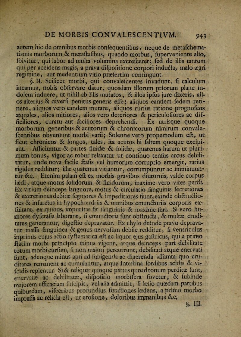 autem hic de omnibus morbis confequentibus , neque de metafchema- tismis morborum & metaftafibus, quando morbus, fuperveniente alio, folvitur, qui labor ad multa volumina excrefceret; fed de illis tantum qui per accidens magis, a prava difpofitione corpori induda, malo aegri regimine, aut medendum vitio praefertim contingunt. §. 11. Scilicet morbi, qui convalefcentes invadunt, fi calculum ineamus, nobis obfervare datur, quosdam illorum priorum plane in¬ dolem induere, ut nihil ab illis mutatos, & illos ipfos jure dixeris, ali¬ os alterius & diverfi penitus generis elle; aliquos eandem fedem reti¬ nere, aliquos vero eandem mutare, aliquos rurfus ratione prognofeos aequales, alios mitiores, alios vero deteriqres & periculofiores ac dif¬ ficiliores, curatu aut faciliores deprehendi, Ex utrisque quoque morborum generibus & acutorum & chronicorum nimirum convale- fcentibus obveniunt morbi varii; Solenne vero propemodum eft, ut ficut chronicos & longos, tales, ita acutos hi faltem quoque excipi¬ ant, Afficiuntur & partes fluidae & folidae, quatenus harum ut pluri¬ mum tonus, vigor ac robur relaxatur ut continuo tenfus arcus debili¬ tatur, unde nova facile ftafis vel humorum corruptio emergit, rarius rigidus redditur; illae quatenus vitiantur, corrumpuntur ac imminuun¬ tur &c. Etenim palam eft ex morbis gravibus diuturnis, valde corpus laedi, atque motus folidorum & fluidorum, maxime vero vires perdi. Ex virium deinceps languore, motus & circulatio fanguinis fecretiones & excretiones debitae fegniores & impeditiores fiunt, exinde obftrudio- nes & infarctus in hypochondriis & omnibus emundoriis corporis ex- fulgant, ex quibus, impuritas fit fanguinis & maxime feri. Si vero hu- - mores dyfcrafia laborant, fi emundoria funt obftruda, St multae crudi¬ tates generantur, digeftio depravatur. Ex chylo deinde pravo deprava¬ tur mada fanguinea & genus nervofum debile redditur, fi ventriculus inprimis cujus adio fyftematica eft ac liquor ejus gaftricus, qui a primo ftatim morbi principio minus vigent, atque deinceps pari debilitate totum morbi curfum, fi non majori percurrunt, debilitati atque enervati funt, ad coque minus apti ad fubigenda ac digerenda aflumta quo cru¬ ditates remanent ac cumulantur, atque inteftina fordibus acidis & vi- fcidis replentur. Si& reliqua quoque partes quoad tonum perditse f unt, enervatae ac debilitatae, difpofirio morbifera fovetur, & fubinde majorem efficaciam fufcipit, vel alia admittit, fi Isefio quaedam partibus quibusdam, vifcCribus profundius fundiones laedens, a primo morbo imorefla ac reiida eft, ut erofione, doloribus immanibus * ~ §♦ ni
