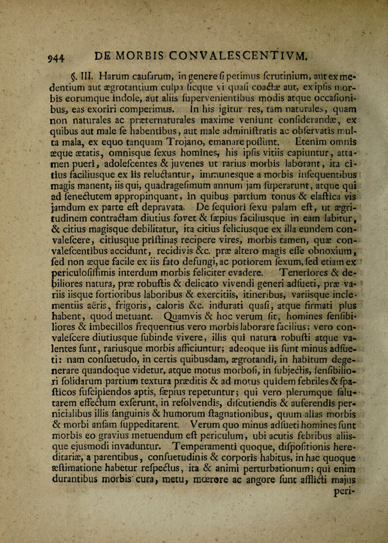 §. TII. Harum caufarum, in genere fi perimus fcrutinium, autexme- dentium aut aegrotantium culpa ficque vi quali coadbe aut, exipfis tnor- bis eorumque indole, aut aliis fupervenientibus modis atque occafiotii- bus, eas exoriri competimus* ln his igitur res, tam naturales, quam non naturales ac prserernaturales maxime veniunt confiderandae, ex quibus aut male fe habentibus, aut male adminiftratis ac ohfervatis mul¬ ta mala, ex equo tanquam Trojano, emanare poliunt. Etenim omnis aeque aetatis, omnisque fexus homines, his ipfis vitiis capiuntur, atta¬ men pueri, adolefcentes & juvenes ut rarius morbis laborant, ita ci¬ tius faciliusque ex iis reludantur, inimunesque a morbis infequentibus magis manent, iis qui, quadragefimum annum jam fuperarunt, atque qui ad fenedutem appropinquant, in quibus pardum tonus & elaftica vis jamdum ex parte eft depravata. De fequiori fexu palam eft, ut aegri¬ tudinem contradam diutius fovet & faepius faciliusque in eam labitur, & citius magisque dehiljtatur, ita citius feliciusque ex illa eundem con- valefcere, citiusque priftinas recipere vires, morbis tamen, quae con- valefcentibus accidunt, recidivis &c. prae altero magis die obnoxium, fed non seque facile ex iis fato defungi, ac potiorem Texum,fed etiam ex periculofiffimis interdum morbis feliciter evadere. Teneriores & de¬ biliores natura, prae robuftis & delicato vivendi generi adfueti, prae va¬ riis iisque fortioribus laboribus & exercitiis, itineribus, variisque incle¬ mentiis aeris, frigoris, caloris &c. indurati quafi, atque firmati plus habent, quod metuant. Quamvis & hoc verum fit, homines fenfibi- liores & imbecillos frequentius vero morbis laborare facilius; vero con- valefcere diutiusque fubinde vivere, illis qui natura robufti atque va¬ lentes funt, rariusque morbis afficiuntur; adeoque iis funt minus adfue¬ ti: nam confuetudo, in certis quibusdam, aegrotandi, in habitum dege¬ nerare quandoque videtur, atque motus morbofi, in fubjedis, fenfibilio- ri folidarum partium textura praeditis & ad motus quidem febriles &fpa- flicos fufcipiendos aptis, fepius repetuntur; qui vero plerumque fala- tarem effeftum exferunt, in refblvendis, difcutiendis & auferendis per¬ nicialibus illis fanguinis & humorum ftagnationibus, quum alias morbis & morbi anfam fuppeditarent. Verum quo minus adfueti homines funt morbis eo gravius metuendum eft periculum, ubi acutis febribus aliis¬ que ejusmodi invaduntur. Temperamenti quoque, difpofitionis here¬ ditariae, a parentibus, confuetudinis & corporis habitus, in hac quoque seftimatione habetur refpe&us, ita & animi perturbationum; qui enim durantibus morbis cura, metu, moerore ac angore funt affMi majus peri-